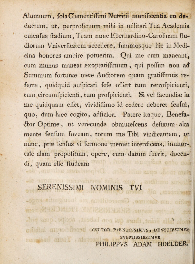 Alumnum, folaClementiffimiNutritii munificentia eo de- duftum, ut, perproficuum mihi in militari Tua Academia eroenfus ftadium, Tuam nunc Eberhardino-Carolinam flu¬ ctiorum Vniverfitatern accedere, fummosque hic in Medi¬ cina honores ambire patuerim. Qui me cum maneant, cum munus maneat exoptatiffimum, qui poffim non ad Summum fortunae meae Auctorem quam gratiffirnus re¬ ferre , quidquid aufpicati fefe offert tum retro Spicienti, tum circumfpicienti, tum profpicienti. Si vel facundiae iii me quidquam effet, vividiffimo id cedere deberet fenfui, quo, dum haec cogito, adficior. Patere itaque, Benefa«* itor Optime, ut verecunde obmutefcens defixum alta mente fenfum foveam, totum me Tibi vindicantem, ut nunc, prae fenfus vi fermone memet interdicens, immor¬ tale alam propoli tum, opere, cum datum fuerit, docen¬ di, quam effe ftudeam ' ' ... ; • . ( - - ;U ,, a SERENISSIMI NOMINIS TVI - ‘ ; \ jCVLTOR P1ENTISSIMVS) UEVOTXSSIMVS SVBMISS1SSIMVS • PHILIPPVS ADAM HOELDER.