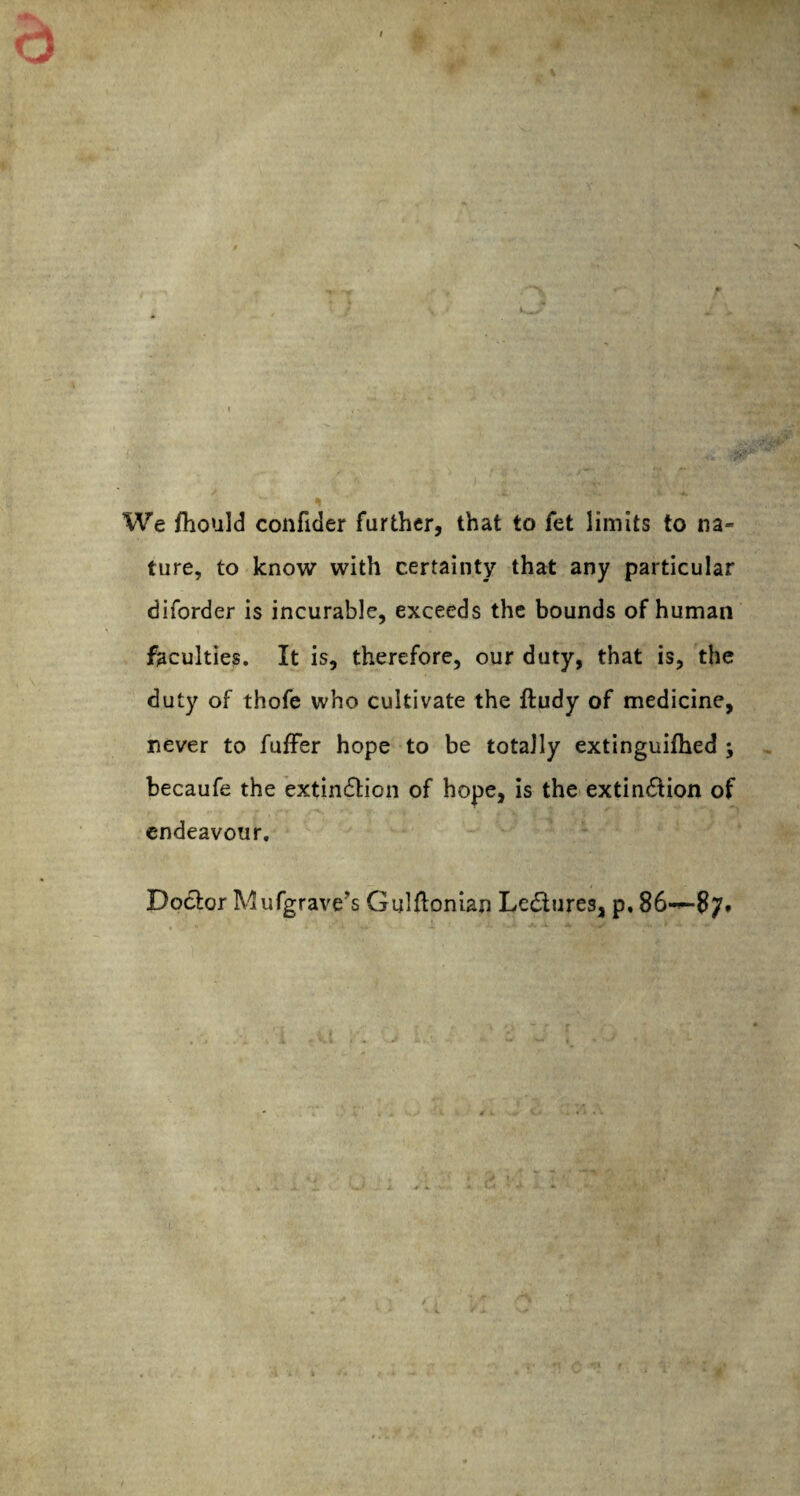 We fhould confider farther, that to fet limits to na» ture, to know with certainty that any particular diforder is incurable, exceeds the bounds of human faculties. It is, therefore, our duty, that is, the duty of thofe who cultivate the ftudy of medicine, never to fuffer hope to be totally extinguifhed ; becaufe the extinction of hope, is the extinction of endeavour. Doctor Mufgrave’s Gulftonian LeCtures, p, 86-*-87t