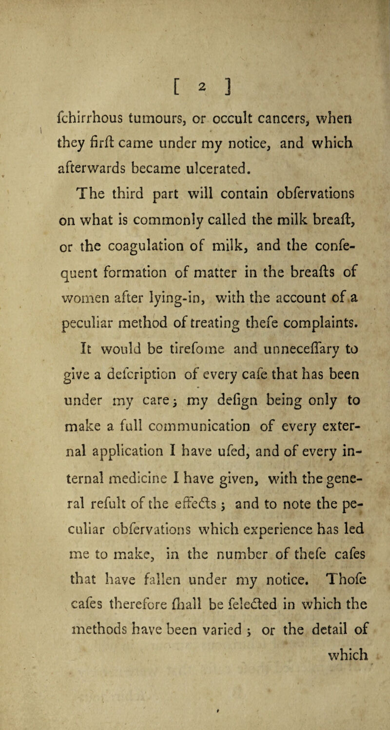 fchirrhous tumours, or occult cancers, when they fird came under my notice, and which afterwards became ulcerated. The third part will contain obfervations on what is commonly called the milk bread, or the coagulation of milk, and the confe- quent formation of matter in the breads of women after lying-in, with the account of a peculiar method of treating thefe complaints. It would be tirefome and unneceflary to give a defeription of every cafe that has been under my care; my defign being only to make a full communication of every exter¬ nal application I have ufed, and of every in¬ ternal medicine I have given, with the gene¬ ral refult of the effeds; and to note the pe¬ culiar obfervations which experience has led me to make, in the number of thefe cafes that have fallen under my notice. Thofe cafes therefore (hall be feleded in which the methods have been varied ; or the detail of