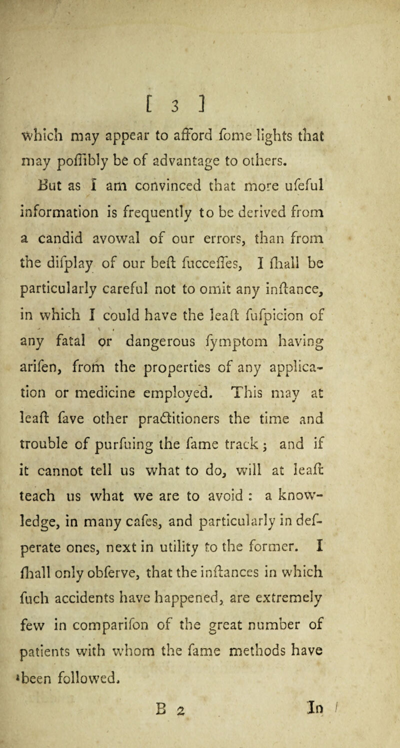 \vhich may appear to afford fome lights that may poffibly be of advantage to others. Hut as I am convinced that more ufeful / ,1 information is frequently to be derived from a candid avowal of our errors, than from the difplay of our bed fucceffes, I (hall be particularly careful not to omit any indance, in which I could have the lead fufpicion of - \ t any fatal or dangerous fymptom having arifen, from the properties of any applica¬ tion or medicine employed. This may at lead fave other pra&itioners the time and trouble of purfuing the fame track ; and if it cannot tell us what to do, will at lead teach us what we are to avoid : a know¬ ledge, in many cafes, and particularly in def- perate ones, next in utility to the former. I fhall only obferve, that the indances in which fuch accidents have happened, are extremely few in comparifon of the great number of patients with whom the fame methods have *been followed. B 2 In A