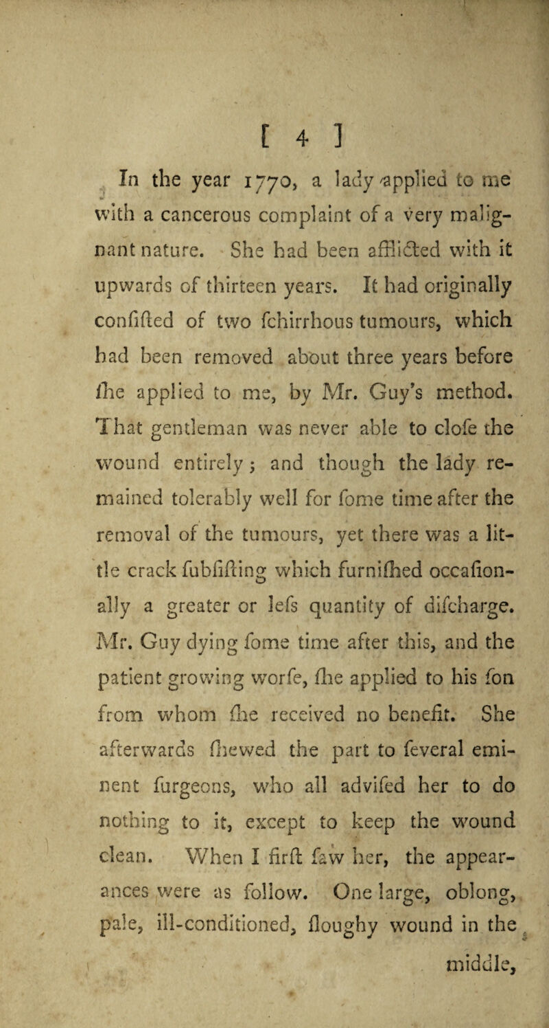 In the year 1770, a lady applied to me •r N . • . • 3k*  ' * with a cancerous complaint of a very malig¬ nant nature. She had been afflicted with it upwards of thirteen years. It had originally confided of two fchirrhous tumours, which had been removed about three years before fhe applied to me, by Mr. Guy’s method. That gentleman was never able to clofe the wound entirely; and though the lady re¬ mained tolerably well for fome time after the removal of the tumours, yet there was a lit¬ tle crack fubfiilina; which furnifhed occafion- ally a greater or lefs quantity of difcharge. Mr. Guy dying fome time after this, and the patient growing wrorfe, fhe applied to his fon from whom fhe received no benefit. She afterwards fhewed the part to feveral emi¬ nent furgeons, who all advifed her to do nothing to it, except to keep the wound clean. When I firft faw her, the appear¬ ances were as follow. One large, oblong, pale, ill-conditioned, doughy wound in the , middle.