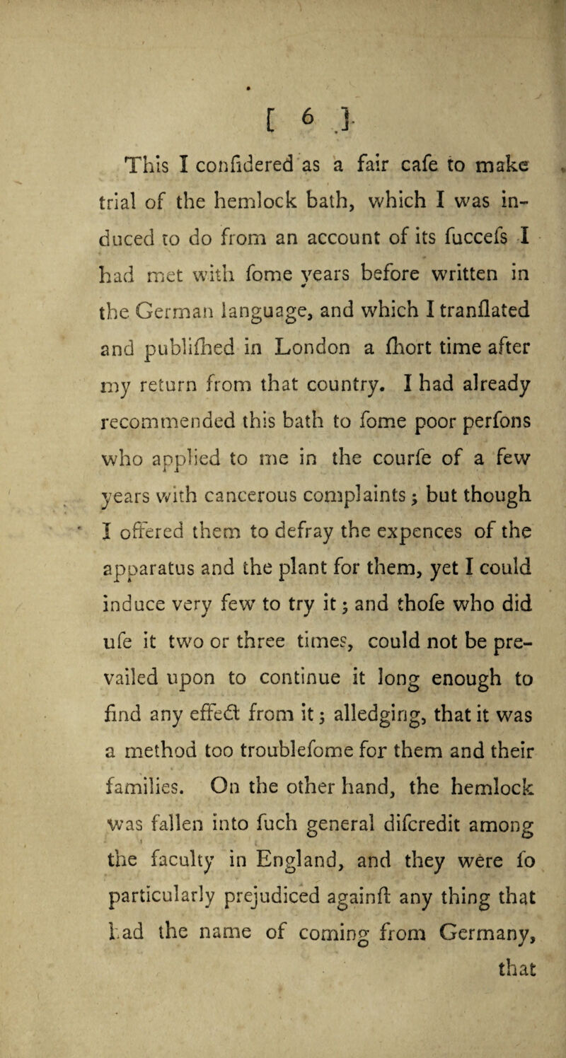 ^ * This I confidered as a fair cafe to make trial of the hemlock bath, which I was in¬ duced to do from an account of its fuccefs I had met with fome years before written in ¥ the. German language, and which I tranflated and publifhed in London a fhort time after my return from that country. I had already recommended this bath to fome poor perfons who applied to me in the courfe of a few years with cancerous complaints; but though ' I offered them to defray the expences of the apparatus and the plant for them, yet I could induce very few to try it; and thofe who did ufe it two or three times, could not be pre¬ vailed upon to continue it long enough to find any effedt from it 5 alledging, that it was a method too troublefome for them and their families. On the other hand, the hemlock was fallen into fuch general difcredit among the faculty in England, and they were fo particularly prejudiced againft any thing that had the name of coming from Germany, that