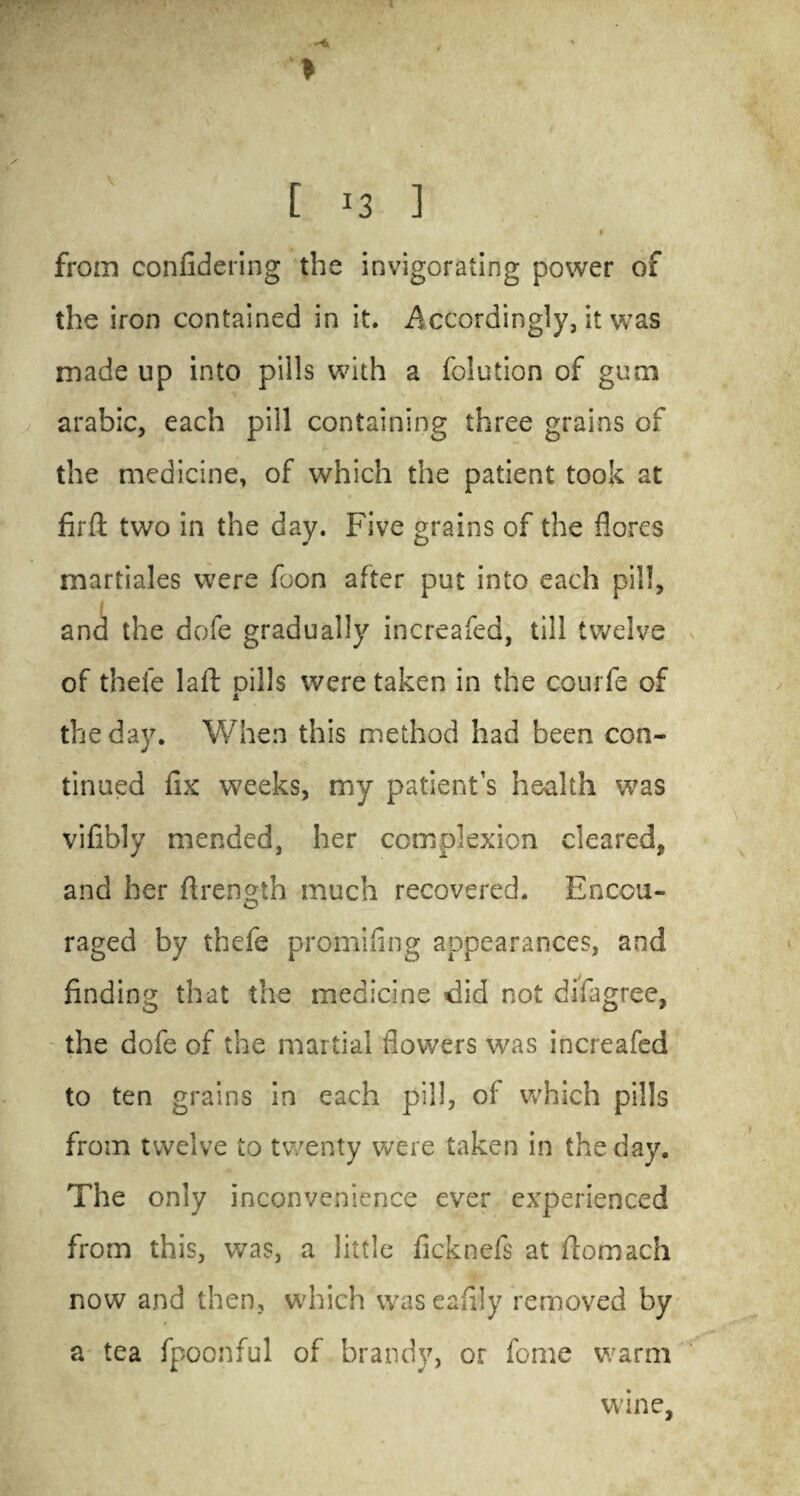 ( > • •: ‘ ' ' C 13 3 •» v 1 from confidering the invigorating power of the iron contained in it. Accordingly, it was made up into pills with a folution of gum arabic, each pill containing three grains of the medicine, of which the patient took at firft two in the day. Five grains of the flores martiales were foon after put into each pill, and the dofe gradually increafed, till twelve of thel’e laft pills were taken in the coui fe of the day. When this method had been con¬ tinued fix weeks, my patient’s health was vifibly mended, her complexion cleared, and her ftrength much recovered. Encou¬ raged by thefe promifing appearances, and finding that the medicine did not difagree, the dofe of the martial flowers was increafed to ten grains in each pill, of which pills from twelve to twenty were taken in the day. The only inconvenience ever experienced from this, was, a little ficknefs at ftotnach now and then, which was eafiiy removed by a tea fpoonful of brandy, or feme warm wane.