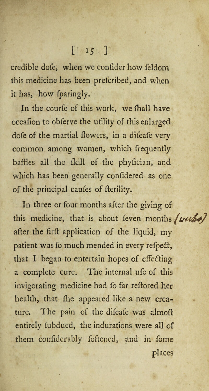 [15 3 credible dofe, when we confider how feldom this medicine has been prefcribed, and when it has, how fparingly. In the courfe of this work, we fhall have occafion to obferve the utility of this enlarged dofe of the martial flowers, in a difeafe very common among women, which frequently baffles all the fkill of the phyfician, and which has been generally confidered as one of the principal caufes of fterility. In three or four months after the giving of this medicine, that is about feven months after the firft application of the liquid, my patient was fo much mended in every refpe<S, that I began to entertain hopes of effedting a complete cure. The internal ufe of this invigorating medicine had fo far reftored her health, that fhe appeared like a new crea¬ ture. The pain of the difeafe was almofl: entirely fubdued, the indurations were all of them confiderably foftened, and in fome places