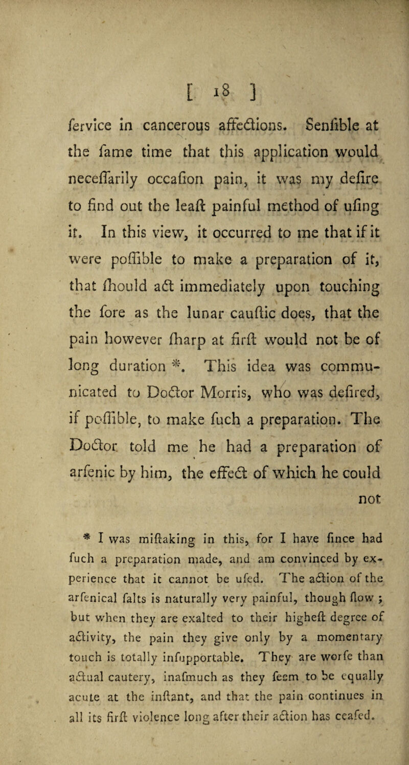 fervice in cancerous aftedions. Seniible at S', J v ■ * ' 1 the fame time that this application would neceflarily occafion pain, it was my delire to find out the leaft painful method of ufing it. In this view, it occurred to me that if it were poflible to make a preparation of it, that fhould ad immediately upon touching the fore as the lunar cauftic does, that the pain however fharp at firft would not be of long duration This idea was commu¬ nicated to Dodor Morris, who was defired, if poflible, to make fuch a preparation. The Dodor told me he had a preparation of arfenic by him, the effed of which he could not * I was miftaking in this, for I have fince had fuch a preparation made, and am convinced by ex¬ perience that it cannot be ufed. The action of the arfenical falts is naturally very painful, though flow ; but when they are exalted to their higheft degree of activity, the pain they give only by a momentary touch is totally infupportable. They are worfe than actual cautery, inafmuch as they fecm to be equally acute at the inftant, and that the pain continues in all its firft violence long after their adion has ceafed.