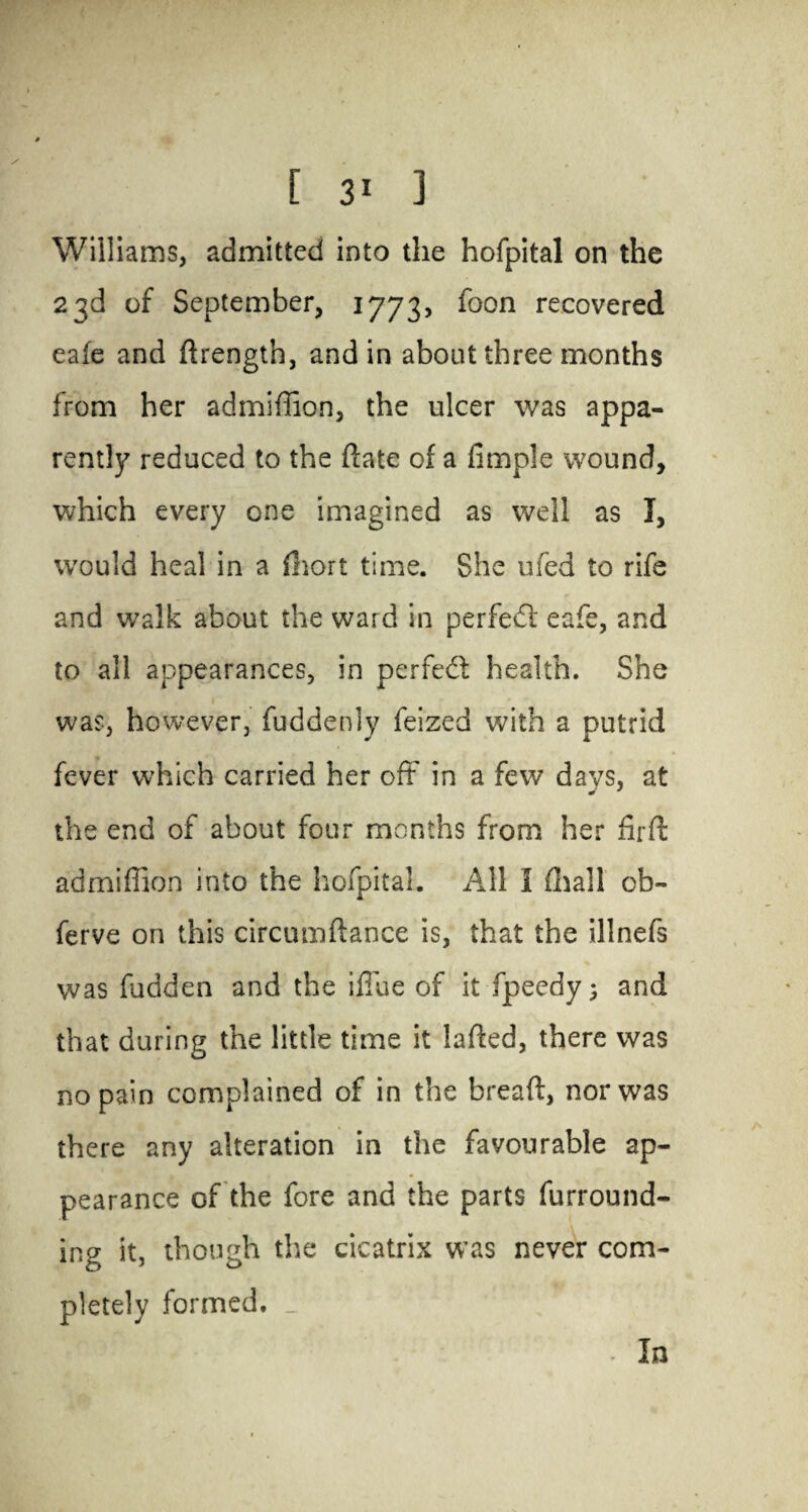 Williams, admitted into the hofpital on the 23d of September, 1773, foon recovered eafe and ftrength, and in about three months from her admiffion, the ulcer was appa¬ rently reduced to the date of a fimple wound, which every one imagined as well as I, would heal in a fhort time. She ufed to rife and walk about the ward in perfedl eafe, and to all appearances, in perfect health. She was, however, fuddenly feized with a putrid fever which carried her oft in a few davs, at the end of about four months from her fir ft admiffion into the hofpital. All I dial! cb- ferve on this circumftance is, that the illnefs was fudden and the ifiue of it fpeedy; and that during the little time it lafted, there was no pain complained of in the breaft, nor was there any alteration in the favourable ap¬ pearance of the fore and the parts furround¬ ing it, though the cicatrix was never com¬ pletely formed. _ In