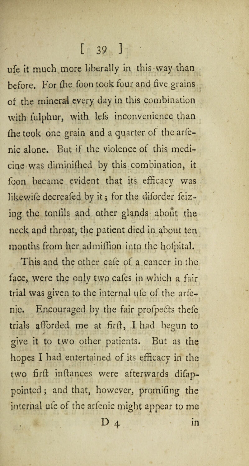 ufe it much more liberally in this way than before. For fhe foon took four and five grains of the mineral every day in this combination with fulphur, with lefs inconvenience than file took one grain and a quarter of the arfe- nic alone. But if the violence of this medi¬ cine was diminiffied by this combination, it foon became evident that its efficacy was likewife decreafed by it 5 for the diforder leiz- ing the tonfils and other glands about the neck and throat, the patient died in about ten months from her ad million into the hofpitah This and the other cafe of a cancer in the face, were the only two cafes in which a fair trial was given to the internal ufe of the arfe- nic. Encouraged by the fair profpedts thefe trials afforded me at fir ft, I had begun to * O s give it to two other patients. But as the . 1 * i % t J J4 • ’ - -* . ' V ' ' hopes I had entertained of its efficacy in the two firfl: inftances were afterwards difap- pointed; and that, however, promifing the internal ufe of the arfenic might appear to me D 4 in