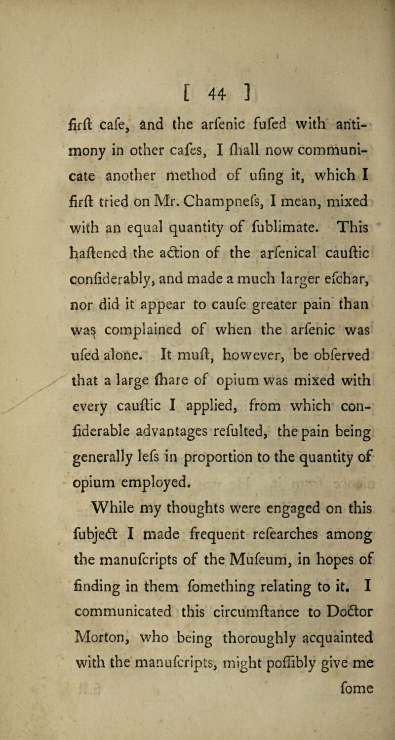 [ 44 ] firft cafe, and the arfenic fufed with anti¬ mony in other cafes, I fhall now communi¬ cate another method of ufing it, which I firft tried on Mr. Champnefs, I mean, mixed with an equal quantity of fublimate. This haftened the action of the arfenical cauftic confiderably, and made a much larger efchar, nor did it appear to caufe greater pain than wa^ complained of when the arfenic was ufed alone. It muft, however, be obferved that a large {hare of opium was mixed with every cauftic I applied, from which con- fiderable advantages refulted, the pain being generally lefs in proportion to the quantity of opium employed. While my thoughts were engaged on this fubjedt I made frequent refearches among the manuferipts of the Mufeum, in hopes of finding in them fomething relating to it. I communicated this eircumftance to Dodtor Morton, who being thoroughly acquainted with the manuferipts, might poffibly give me fome