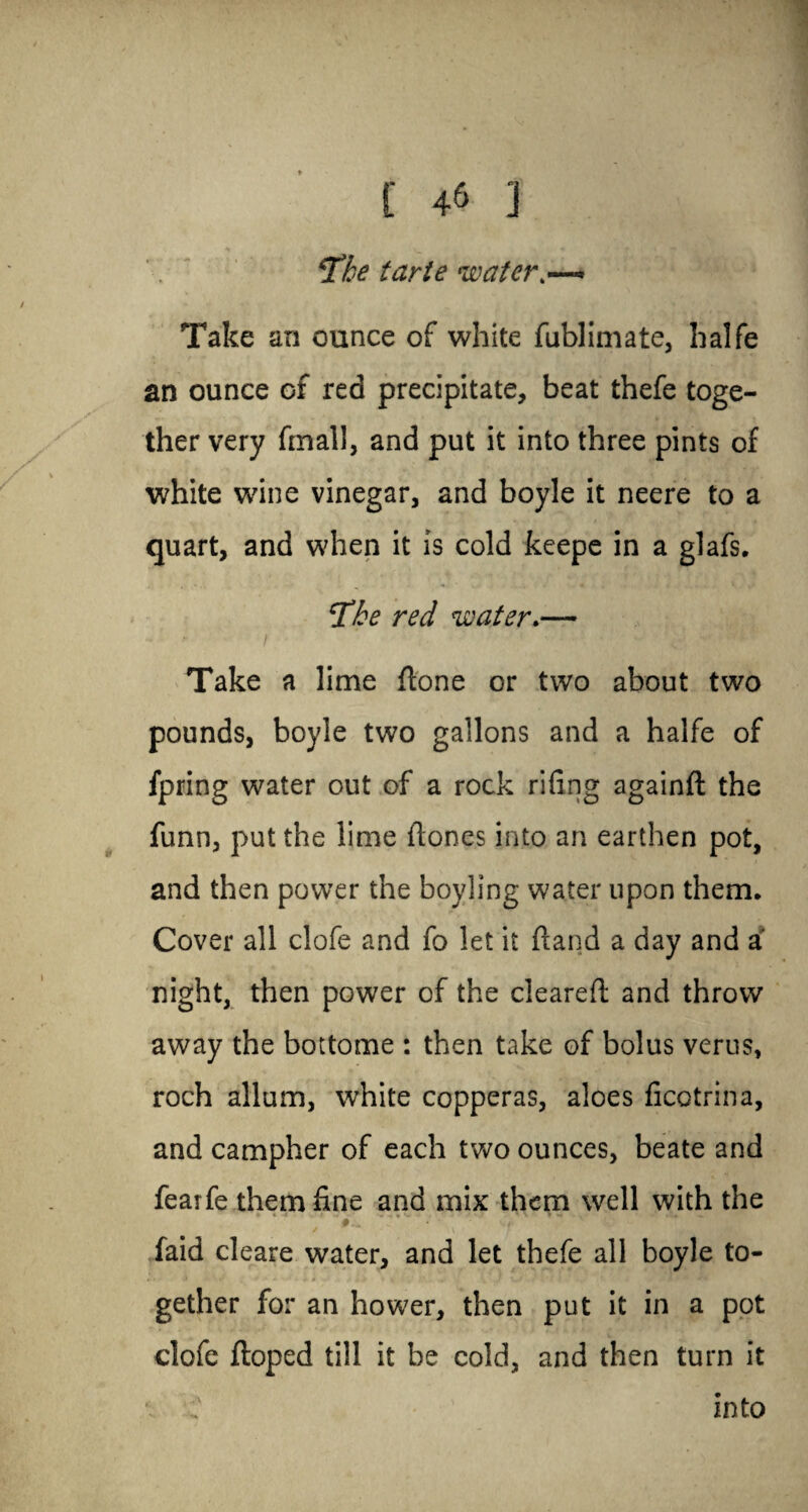 [ 4& ] . ' Tke tarte water Take an ounce of white fublimate, halfe an ounce of red precipitate, beat thefe toge¬ ther very final], and put it into three pints of white wine vinegar, and boyle it neere to a quart, and when it is cold keepe in a glafs. ‘The red water.— Take a lime {lone or two about two pounds, boyle two gallons and a halfe of fpring water out of a rock rifing againfi the funn, put the lime Hones into an earthen pot, and then power the boyling water upon them. Cover all clofe and fo let it Hand a day and a' night, then power of the clearefi and throw away the bottome : then take of bolus verus, roch allum, white copperas, aloes ficotrina, and campher of each two ounces, beate and fearfe them fine and mix them well with the faid cleare water, and let thefe all boyle to¬ gether for an hower, then put it in a pot clofe Hoped till it be cold, and then turn it into