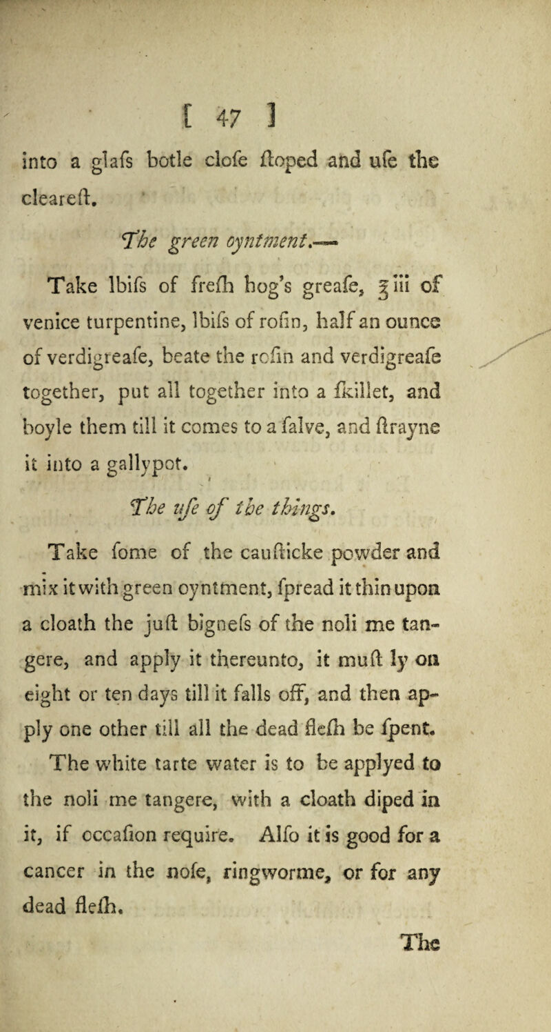 into a glafs bode clofe doped and ufe the cleared. fhe green oyntment • *• i * Take Ibifs of frefh bog’s greafe, giii of Venice turpentine, Ibifs of rofin, half an ounce of verdigteafe, beate the rofin and verdigreafe together, put all together into a fkillet, and boyle them till it comes to a falve, and drayne it into a gallypot. jThe ufe of the things. 9 r i Take fome of the caudicke powder and mix it with green oyntment, fpread it thin upon a cloath the jud bignefs of the noli me tan- gere, and apply it thereunto, it mud !y on eight or ten days till it falls oft, and then ap¬ ply one other till all the dead flefh be ipent* The white tarte water is to be applyed to the noli me tangere, with a cloath diped in it, if cccafion require. Alfo it is good for a cancer in the note, ringworme, or for any dead flelh. The