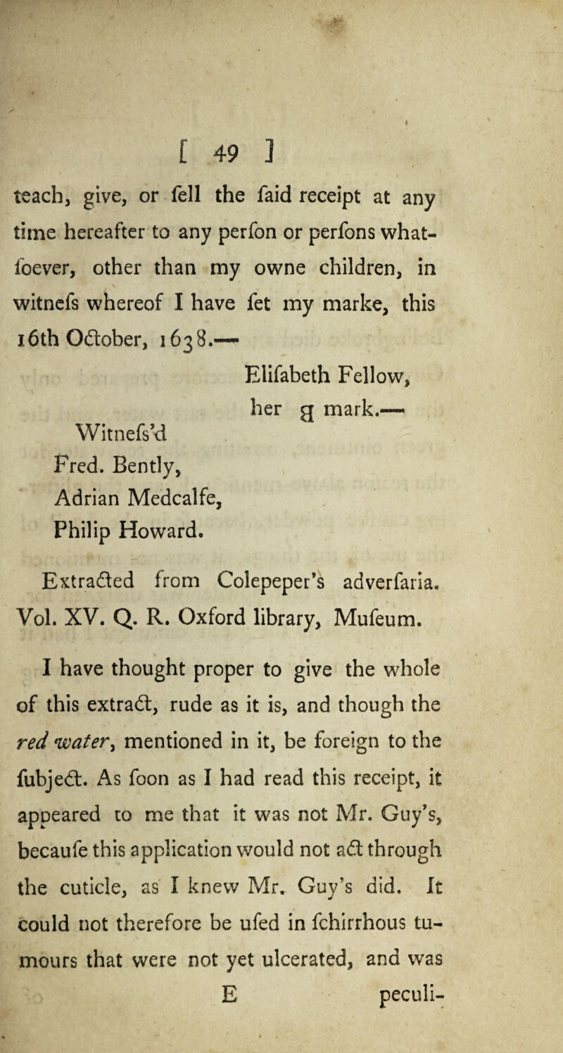 [ 49 ] teach, give, or fell the faid receipt at any time hereafter to any perfon or perfons what- ioever, other than my owne children, in witnefs whereof I have fet my marke, this 16th Oftober, 163 8.— Elifabeth Fellow, \ her g mark.-— Witnefs’d Fred. Bently, Adrian Medcalfe, Philip Howard. Extracted from Colepeper’s adverfaria. Vol. XV. Q. R. Oxford library, Mufeum. I have thought proper to give the whole of this extract, rude as it is, and though the red water, mentioned in it, be foreign to the fubjeft. As foon as I had read this receipt, it appeared to me that it was not Mr. Guy’s, becaufe this application would not aft through the cuticle, as I knew Mr. Guy’s did. It could not therefore be ufed in fchirrhous tu¬ mours that were not yet ulcerated, and was E peculi-