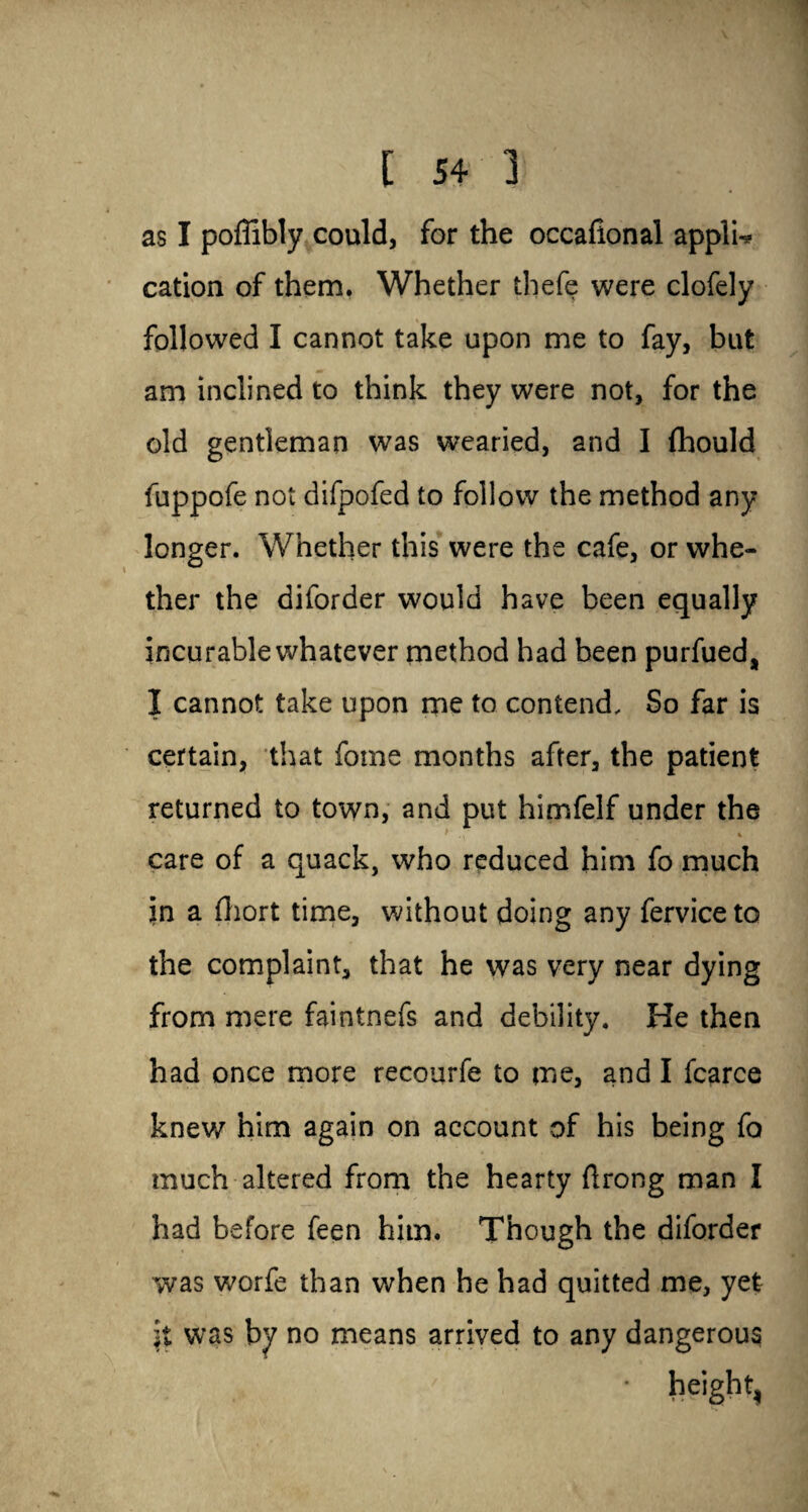 as I poffibly could, for the occafional applU cation of them, Whether thefe were clofely followed I cannot take upon me to fay, but am inclined to think they were not, for the old gentleman was wearied, and I fhould fuppofe not difpofed to follow the method any longer. Whether this were the cafe, or whe¬ ther the diforder would have been equally incurable whatever method had been purfued, I cannot take upon me to contend. So far is certain, that fotne months after, the patient returned to town, and put himfelf under the s * ' . , t care of a quack, who reduced him fo much in a fhort time, without doing any fervice to the complaint, that he was very near dying from mere faintnefs and debility. He then had once more recourfe to me, and I fcarce knew him again on account of his being fo much altered from the hearty ftrong man I had before feen him. Though the diforder was worfe than when he had quitted me, yet it was by no means arrived to any dangerous