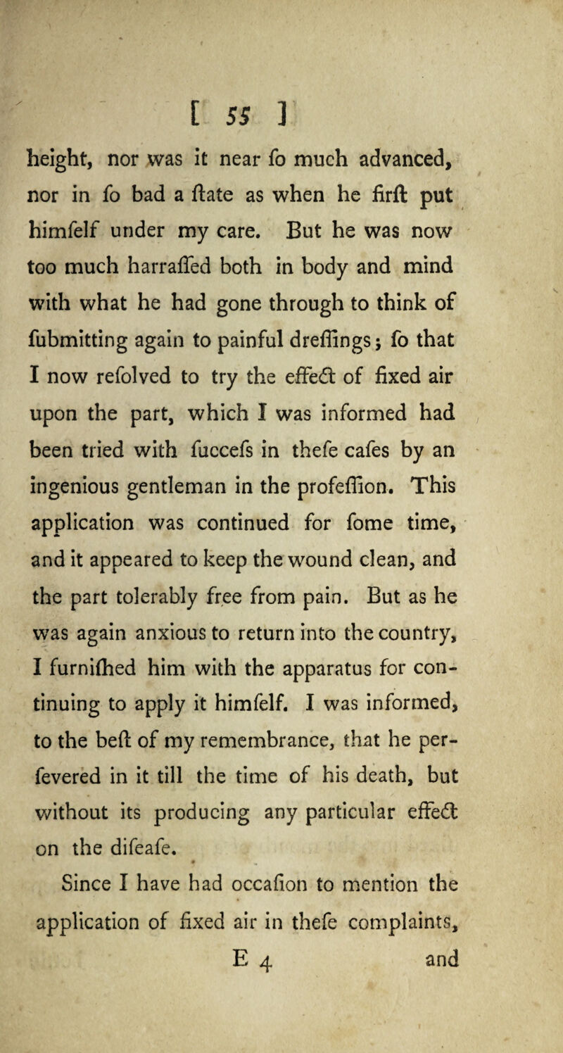 height, nor was it near fo much advanced, nor in fo bad a ftate as when he lirft put himfelf under my care. But he was now too much harraffed both in body and mind with what he had gone through to think of fubmitting again to painful drefiings; fo that I now refolved to try the effect of fixed air upon the part, which I was informed had been tried with fuccefs in thefe cafes by an ingenious gentleman in the profeflion. This application was continued for fome time, and it appeared to keep the wound clean, and the part tolerably free from pain. But as he was again anxious to return into the country, I furnifhed him with the apparatus for con¬ tinuing to apply it himfelf. I was informed, to the bed of my remembrance, that he per- fevered in it till the time of his death, but without its producing any particular effedt on the difeafe. Since I have had occafion to mention the application of fixed air in thefe complaints, E 4 and