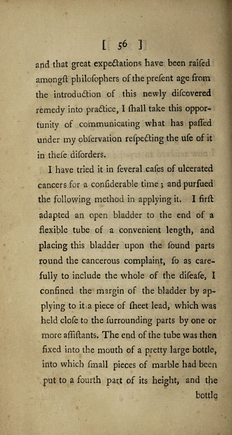 and that great expeditions have been raifed amongft philofophers of the prefent age from the introduction of this newly difcovered remedy into practice, I fhall take this oppor¬ tunity of communicating what has pafled under my observation refpedting the ufe of it in thefe diforders. I have tried it in feveral cafes of ulcerated cancers for a confiderable time ; and purfued the following method in applying it. I firft adapted an open bladder to the end of a flexible tube of a convenient length, and placing this bladder upon the found parts round the cancerous complaint, fo as care¬ fully to include the whole of the difeafe, I confined the margin of the bladder by ap¬ plying to it a piece of fheet lead, which was held clofe to the furrounding parts by one or more affiftants. The end of the tube was then fixed into the mouth of a pretty large bottle, into which fmall pieces of marble had been put to a fourth part of its height, and the bottle * *