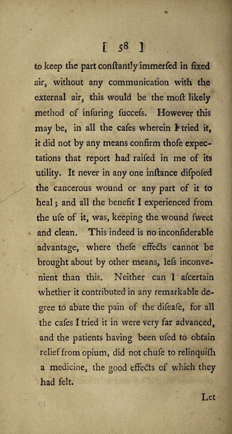 [ 5§ ] to keep the part conftantly immerfed in fixed air, without any communication with the external air, this would be the moft likely method of infuring fuccefs. However this / may be, in all the cafes wherein tried it, it did not by any means confirm thofe expec¬ tations that report had raifed in me of its utility. It never in any one inftance difpofed the cancerous wound or any part of it to heal; and all the benefit I experienced from the ufe of it, was, keeping the wound fweet and clean. This indeed is no inconfiderable advantage, where thefe effe&s cannot be brought about by other means, lefs inconve¬ nient than this. Neither can 1 afcertain whether it contributed in any remarkable de¬ gree to abate the pain of the difeafe, for all the cafes I tried it in were very far advanced, and the patients having been ufed to obtain relief from opium, did not chufe to relinquish a medicine, the good effects of which they had felt. Let