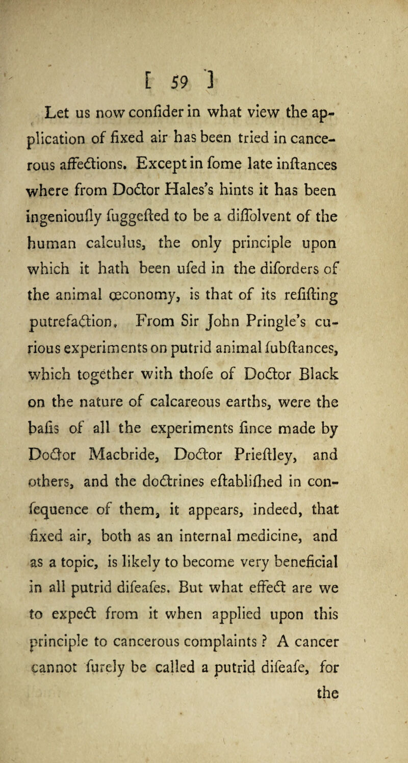 \ Let us nowconfider in what view the ap¬ plication of fixed air has been tried in cance¬ rous affedtions. Except in fome late inftances where from Dodtor Hales’s hints it has been ingenioufiy fuggelted to be a diffolvent of the human calculus, the only principle upon which it hath been ufed in the diforders of the animal (Economy, is that of its refilling putrefadtion, From Sir John Pringle’s cu¬ rious experiments on putrid animal fubftances, which together with thofe of Dodtor Black on the nature of calcareous earths, were the balls of all the experiments fince made by Dodtor Macbride, Dodtor Prieltley, and others, and the dodtrines eltablilhed in con- fequence of them, it appears, indeed, that fixed air, both as an internal medicine, and as a topic, is likely to become very beneficial in all putrid difeafes. But what effedt are we to expedt from it when applied upon this principle to cancerous complaints ? A cancer cannot furely be called a putrid difeafe, for the