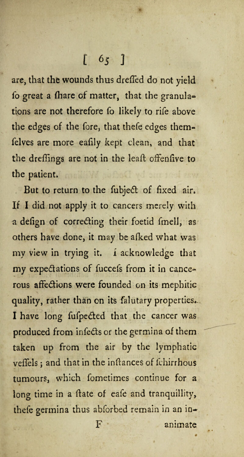 - t 65 ] are, that the wounds thus drefled do not yield fo great a (hare of matter, that the granular tions are not therefore fo likely to rife above the edges of the fore, that thefe edges them- felves are more eafily kept clean, and that the dreflings are not in the lead offenfive to the patient* But to return to the fubjed of fixed air. If I did not apply it to cancers merely with a defign of correding their foetid fmell, as others have done, it may be afked what was my view in trying it. i acknowledge that my expedations of fuccefs from it in cance¬ rous affedions were founded on its mephitic quality, rather than on its falutary properties*. I have long fufpeded that the cancer was produced from infeds or the germina of them taken up from the air by the lymphatic veflfels; and that in the inftances of fchirrhous tumours, which fometimes continue for a long time in a ftate of eafe and tranquillity, thefe germina thus abforbed remain in an in- F animate