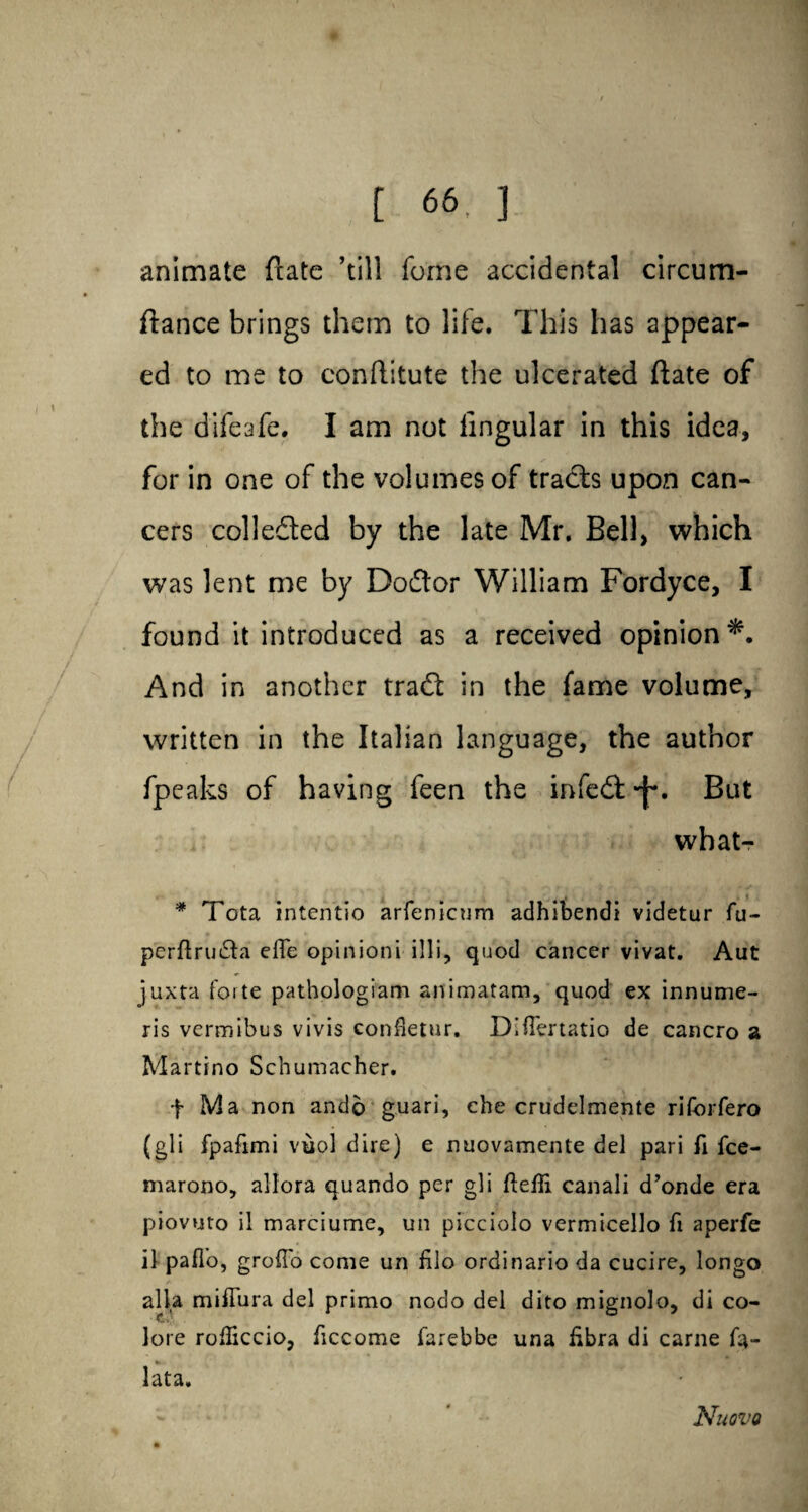 animate {rate ’till fome accidental circum- ftance brings them to life. This has appear¬ ed to me to conftitute the ulcerated ftate of the difeafe. I am not lingular in this idea, for in one of the volumes of tradts upon can¬ cers collected by the late Mr. Bell, which was lent me by Dodtor William Fordyce, I found it introduced as a received opinion*. And in another tradt in the fame volume, written in the Italian language, the author fpeaks of having feen the infedl^. But what- * Tota intentio arfenicum adhibendi videtur fu- perftru&a eiTe opinioni illi, quod cancer vivat. Aut juxta forte pathologiam animatam, quod ex innume- ris vermibus vivis eonfletur. DiiTertatio de cancro a Martino Schumacher. f Ma non ando guari, che crudelmente riforfero (gli fpafimi vuol dire) e nuovamente del pari fi fce- marono, allora quando per gli fteffi canali d’onde era piovuto il marciume, un picciolo vermicello fi aperfe il pafTo, grofib come un filo ordinario da cucire, longo alia miffura del primo nodo del dito mignolo, di co- lore rofficcio, ficcome farebbe una libra di carne fa- *• lata. Nuevo