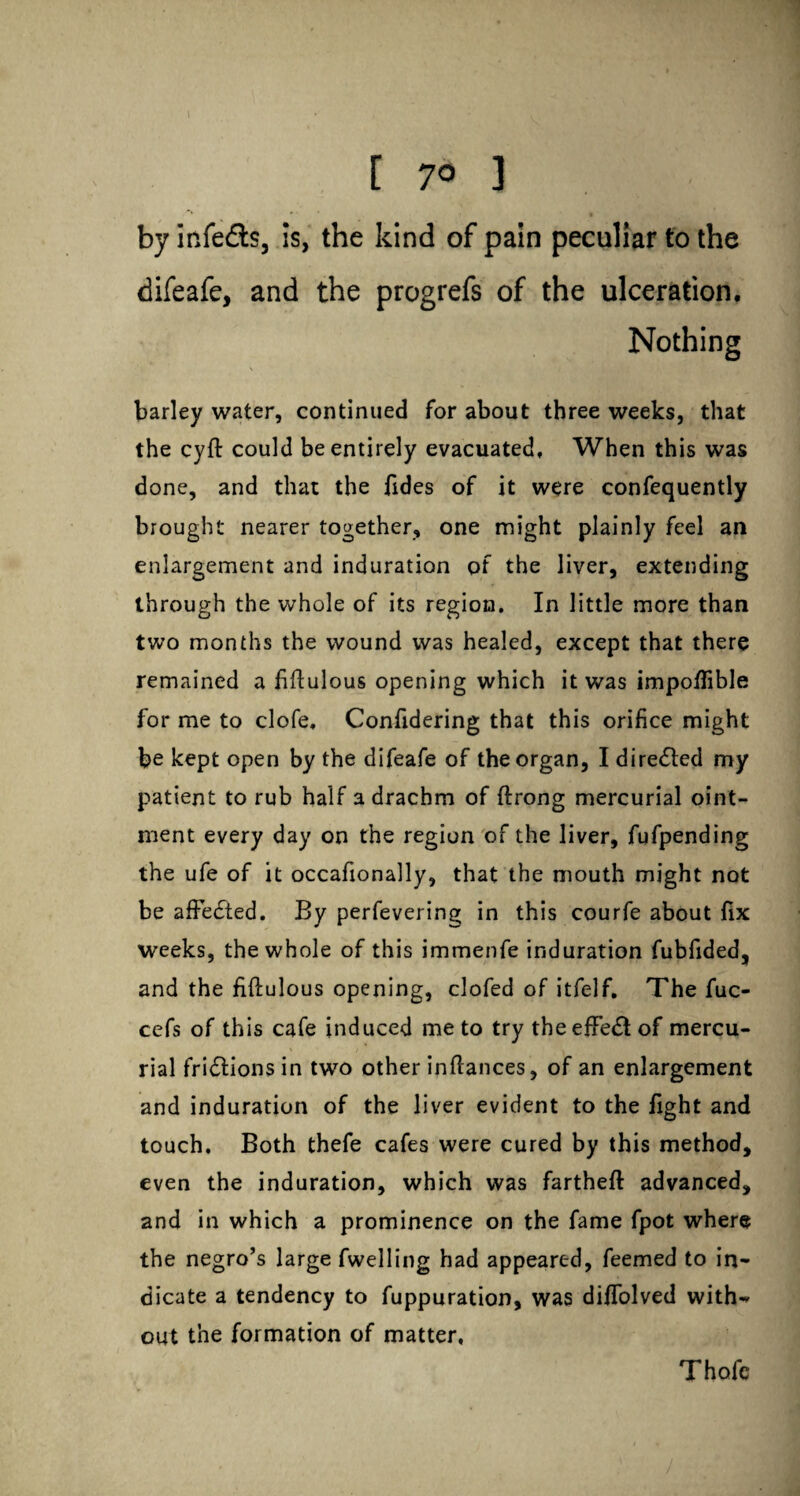 [ 7° ] by infe&s, is, the kind of pain peculiar to the difeafe, and the progrefs of the ulceration. Nothing barley water, continued for about three weeks, that the cyft could be entirely evacuated. When this was done, and that the Tides of it were confequently brought nearer together, one might plainly feel an enlargement and induration of the liver, extending through the whole of its region. In little more than two months the wound was healed, except that there remained a fiftulous opening which it was impo/Tible for me to clofe. Confidering that this orifice might be kept open by the difeafe of the organ, I directed my patient to rub half a drachm of ftrong mercurial oint¬ ment every day on the region of the liver, fufpending the ufe of it occafionally, that the mouth might not be affected. By perfevering in this courfe about fix weeks, the whole of this immenfe induration fubfided, and the fiftulous opening, clofed of itfelf. The fuc- cefs of this cafe induced me to try the effect of mercu¬ rial fridlions in two other inftances, of an enlargement and induration of the liver evident to the fight and touch. Both thefe cafes were cured by this method, even the induration, which was fartheft advanced, and in which a prominence on the fame fpot where the negro’s large fwelling had appeared, feemed to in¬ dicate a tendency to fuppuration, was diffolved with¬ out the formation of matter. Thofc