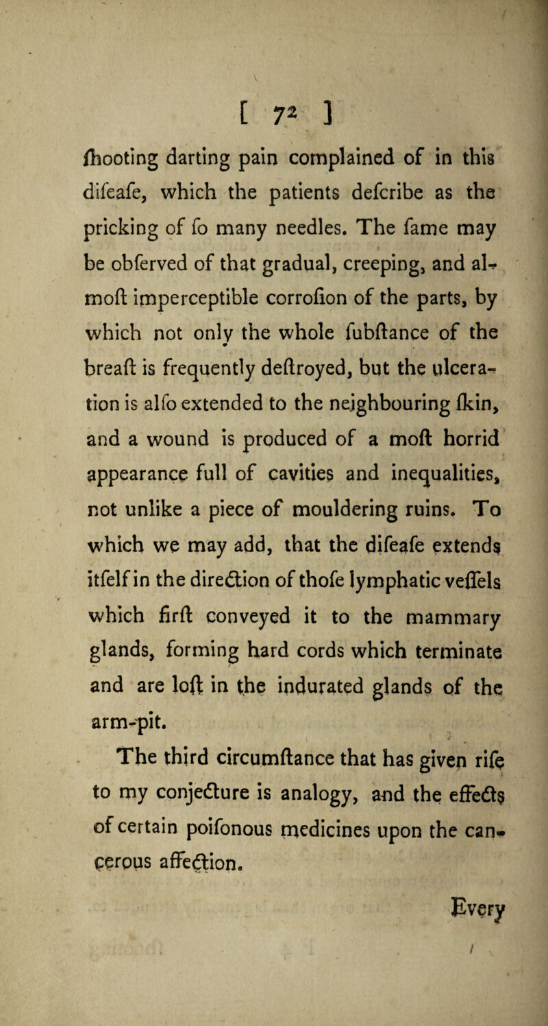 [ ?2 ] fhooting darting pain complained of in this difeafe, which the patients defcribe as the pricking of fo many needles. The fame may be obferved of that gradual, creeping, and al^ mod imperceptible corrofion of the parts, by which not only the whole fubftance of the 0 bread: is frequently deftroyed, but the ulcera¬ tion is alfo extended to the neighbouring {kin, and a wound is produced of a moft horrid appearance full of cavities and inequalities, not unlike a piece of mouldering ruins. To which we may add, that the difeafe extends itfelf in the direction of thofe lymphatic veflels which firft conveyed it to the mammary glands, forming hard cords which terminate and are loft in the indurated glands of the arm-pit. The third circumftance that has given rife to my conjecture is analogy, and the effeCts of certain poifonous medicines upon the can* cerpus affection. /