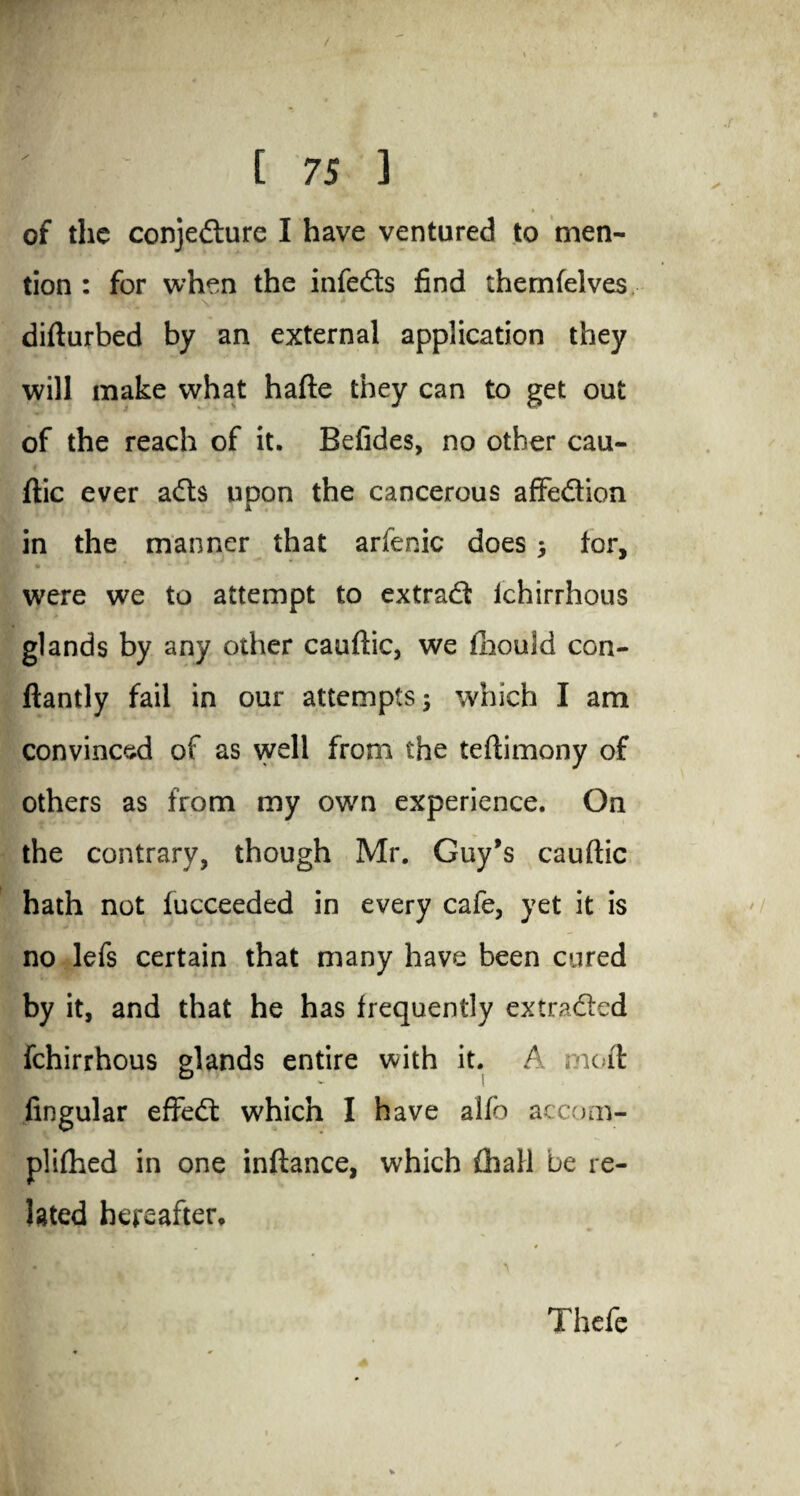 > if » of the conjecture I have ventured to men¬ tion : for when the infeds find themfelves difturbed by an external application they will make what hafte they can to get out of the reach of it. Befides, no other cau¬ ftic ever ads upon the cancerous affedion in the manner that arfenic does 5 tor, were we to attempt to extrad lchirrhous glands by any other cauftic, we fhould con- ftantly fail in our attempts 5 which I am convinced of as well from the teftimony of others as from my own experience. On the contrary, though Mr. Guy’s cauftic hath not tucceeded in every cafe, yet it is no lefs certain that many have been cured by it, and that he has frequently extraded fchirrhous glands entire with it. A moft Angular effed which I have alfo accom- plithed in one inftance, which £hall be re¬ lated hereafter. Thefe