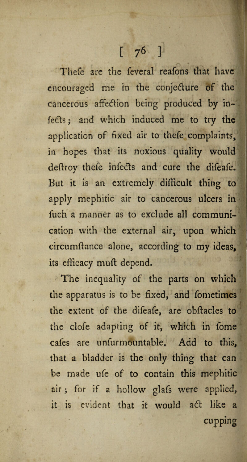Thefe arc the feveral reafons that have i M encouraged me in the conjedure of the cancerous affedion being produced by in¬ fers ; and which induced me to try the application of fixed air to thefe complaints, in hopes that its noxious quality would deftroy thefe infeds and cure the difeafe. But it is an extremely difficult thing to apply mephitic air to cancerous ulcers in fuch a manner as to exclude all communi- cation with the external air, upon which circumftance alone, according to my ideas, its efficacy muft depend. The inequality of the parts on which the apparatus is to be fixed, and fometimes the extent of the difeafe, are obftacles to the clofe adapting of it, which in fome cafes are unfur mountable. Add to this, that a bladder is the only thing that can be made ufe of to contain this mephitic air; for if a hollow glafs were applied, it is evident that it would ad like a cupping