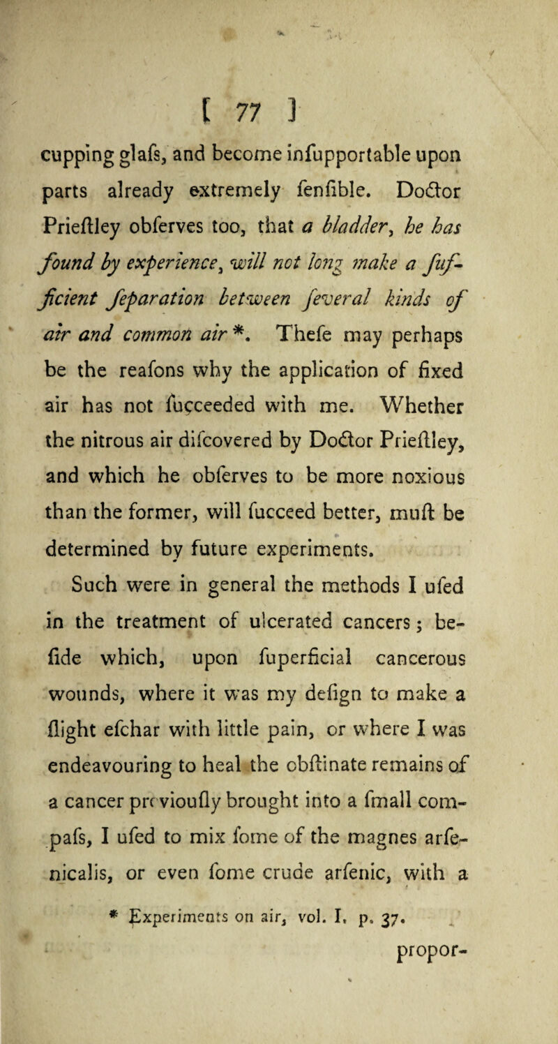 cupping glafs, and become infupportable upon parts already extremely fenfible. Doctor Prieftley obferves too, that a bladder, he has found by experience, will not long make a fnf- ficient feparation between federal kinds of air and common air *. Thefe may perhaps be the reafons why the application of fixed air has not fucceeded with me. Whether the nitrous air difcovered by Dodor Prieftley, and which he obferves to be more noxious than the former, will fucceed better, muft be determined by future experiments. Such were in general the methods I uled in the treatment of ulcerated cancers; be- fide which, upon fuperficial cancerous wounds, where it was my defign to make a flight efchar with little pain, or where I was endeavouring to heal the cbftinate remains of a cancer prrvioufly brought into a fmall com- pafs, I ufed to mix fome of the magnes arfe- nicalis, or even fome crude arfenic, with a f * Experiments on air, vol. I, p, 37. propor-