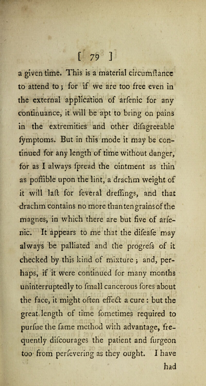 a given time. This is a material circumftancc to attend to 3 for if we are too free even in the external application of arfenic for any continuance, it will be apt to bring on pains in the extremities and other difagreeable fymptoms. But in this mode it may be con¬ tinued for any length of time without danger, for as I always fpread the ointment as thin as poffible upon the lint, a drachm weight of it will lad for feveral dreffings, and that drachm contains no more than ten grains of the magnes, in which there are but five of arie- nic. It appears to me that the difeafe may always be palliated and the progrefs of it checked by this kind of mixture 3 and, per¬ haps, if it were continued for many months uninterruptedly to fmall cancerous fores about the face, it might often effect a cure : but the great, length of time fometimes required to purfue the fame method with advantage, fre¬ quently difeourages the patient and furgeon too from perfevering as they ought. I have had