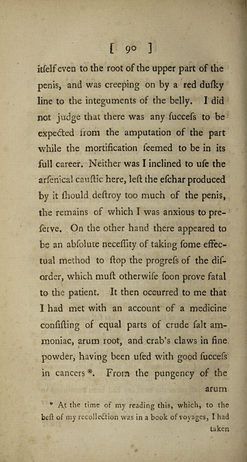 [ 9° 1 itfelf even to the root of the upper part of the penis, and was creeping on by a red duflty line to the integuments of the belly. I did not judge that there was any fuccefs to be expected from the amputation of the part while the mortification feemed to be in its full career. Neither was I inclined to ufe the arfenical cauftic here, left the efehar produced by it fhould deftroy too much of the penis, the remains of which I was anxious to pre- ferve. On the other hand there appeared to be an abfolute necefiity of taking fome effec¬ tual method to ftop the progrefs of the dis¬ order, which mud otherwife foon prove fatal to the patient. It then occurred to me that I had met with an account of a medicine confiding of equal parts of crude fait am¬ moniac, arum root, and crab’s claws in fine powder, having been ufed with good fuccefs in cancers *. From the pungency of the arum * At the time of my reading this, which, to the beft of my recollection was in a book of voyages, I had taken