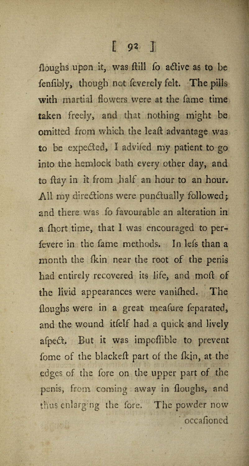 Houghs upon it, was dill fo aCtive as to be fenfibly, though not feverely felt. The pills with martial flowers were at the fame time taken freely, and that nothing might be omitted from which the lead: advantage was to be expected, I advifed my patient to go into the hemlock bath every other day, and to flay in it from .half an hour to an hour. All my directions were punctually followed; and there was fo favourable an alteration in a (Inert time, that 1 was encouraged to per- fevere in the fame methods. In lefs than a month the ikin near the root of the penis had entirely recovered its life, and mod; of the livid appearances were vanifhed. The doughs were in a great me a fun? feparated, and the wound itfelf had a quick and lively afpeCt. But it was impoflible to prevent fome of the blacked: part of the fkjn, at the edges of the fore on the upper part of the penis, from coming away in floughs, and thus enlarging the fore. The powder now * occafioned \