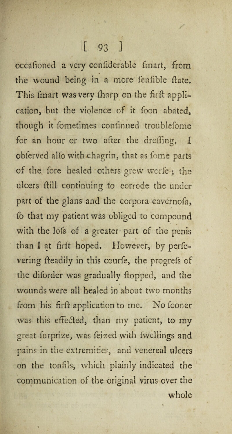 occafioned a very confiderable fmart, from the wound being in a more fenfible ftate. This fmart was very {harp on the fir ft appli¬ cation, but the violence of it foon abated, though it fometimes continued troublefome for an hour or two after the dreffing. X obferved alfo with chagrin, that as feme parts of the fore healed others grew worfe; the ulcers ftill continuing to corrode the under part of the glans and the corpora cavernofa, fo that my patient was obliged to compound with the lofs of a greater- part of the penis than I at firft hoped. However, by perfe- vering fteadily in this courfe, the progrefs of the diforder w*as gradually flopped, and the wounds were all healed in about two months from his firft application to me. No iooner was this effected, than my patient, to my great furprize, was feized with Iwellings and pains in the extremities, and venereal ulcers on the tonfils, which plainly indicated the communication of the original virus over the whole \
