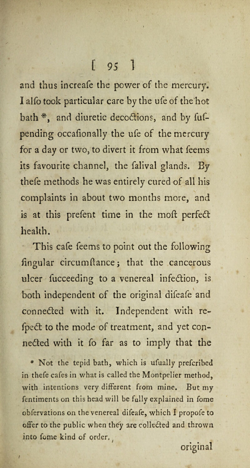 and thus increafe the power of the mercury. I aifo took particular care by the ufe of the'hot bath *, and diuretic deco&ions, and by fuf- pending occafionally the ufe of the mercury for a day or two, to divert it from what feems its favourite channel, the falival glands. By thefe methods he was entirely cured of all his / • V v complaints in about two months more, and is at this prefent time in the moft perfect health. This cafe feems to point out the following lingular circumftance; that the cancerous ulcer fucceeding to a venereal infection, is both independent of the original difeafe and conne&ed with it. Independent with re- fpeCt to the mode of treatment, and yet con¬ nected with it fo far as to imply that the * Not the tepid bath, which is ufually preferibed in thefe cafes in what is called the Montpelier method, with intentions very different from mine. But my fentiments on this head will be fully explained in fome obfervations on the venereal difeafe, which I propofe to offer to the public when they are collected and thrown into fome kind of order, original /