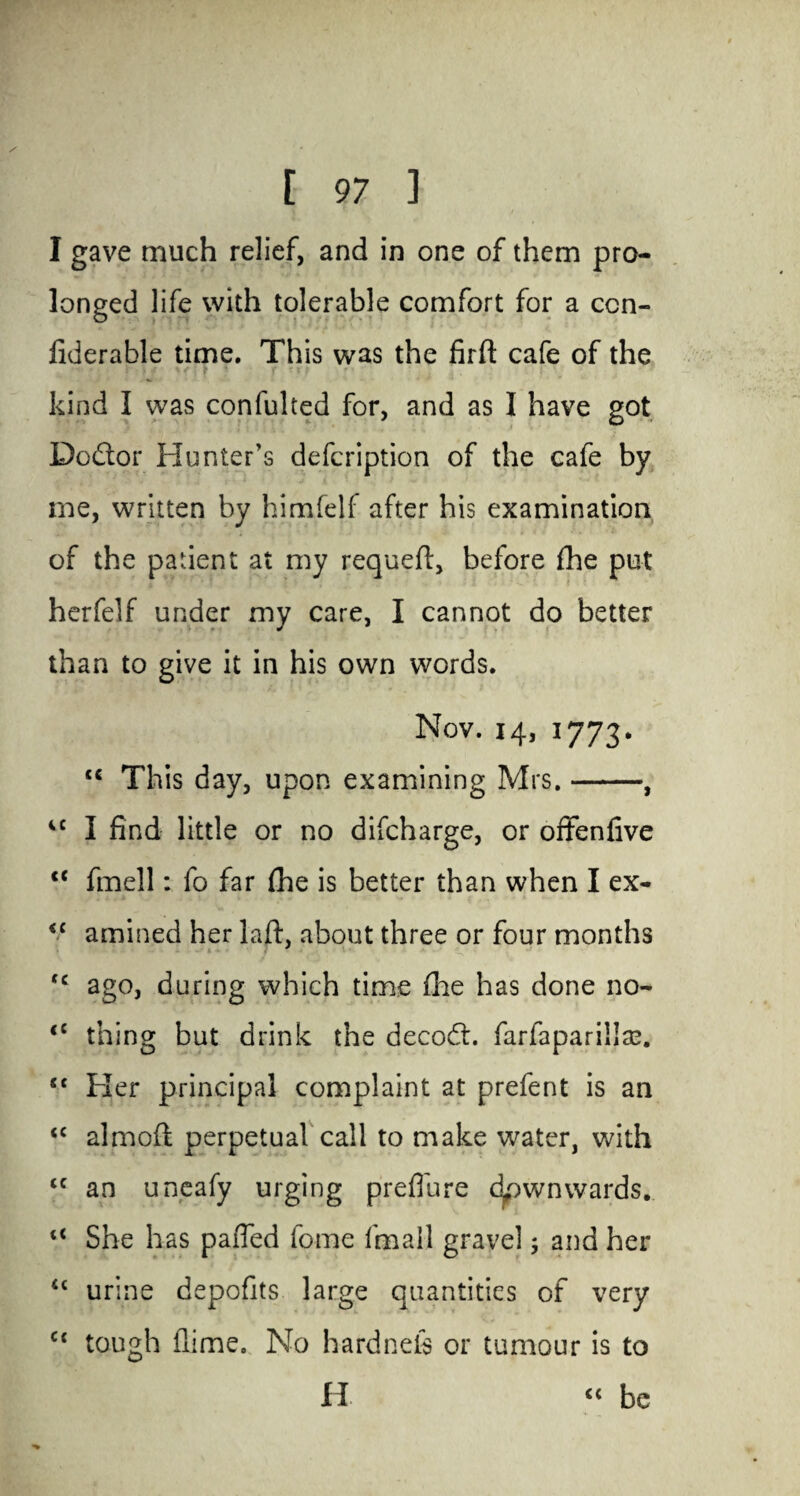 Wf: [ 97 ] I gave much relief, and in one of them pro¬ longed life with tolerable comfort for a con- fiderable time. This was the firft cafe of the kind I was confulted for, and as I have got Dodtor Hunter's defcription of the cafe by me, written by himfelf after his examination of the patient at my requeft, before fhe put herfelf under my care, I cannot do better than to give it in his own words. Nov. 14, 1773. <c This day, upon examining Mrs.-, iC I find little or no difcharge, or offenfive <c fmell: fo far fhe is better than when I ex- <c amincd her laft, about three or four months <c ago, during which time fhe has done no- <c thing but drink the decodt. farfaparillaa. “ Her principal complaint at prefent is an <c almoft perpetual call to make water, with <c an uneafy urging preflure dpwnwards. She has pafled fome fmall gravel ^ and her <£ urine depofits large quantities of very ct tough flime. No hardnefs or tumour is to