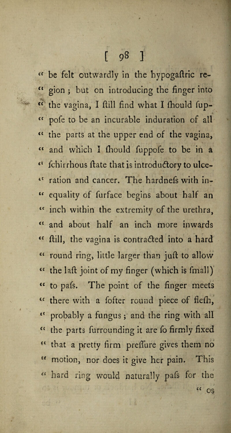 “ gion ; but on introducing the linger into <c the vagina, I Hill find what I fhould fup- ' • 1 r • ' # “ pofe to be an incurable induration of all <c the parts at the upper end of the vagina, c< and which I fhould fuppofe to be in a <l fchirrhous Hate that is introductory to ulce- tC ration and cancer. The hardnefs with in- “ equality of furface begins about half an “ inch within the extremity of the urethra, <c and about half an inch more inwards <c ftill, the vagina is contracted into a hard ct round ring, little larger than juft to allow <c the laft joint of my finger (which is fmall) <c to pafs. The point of the finger meets <f there with a fofter round piece of fiefh, l< probably a fungus; and the ring with all ■ , » i C£ the parts furrounding it are fo firmly fixed that a pretty firm preffure gives them no “ motion, nor does it give her pain. This “ hard ring would naturally pafs for the