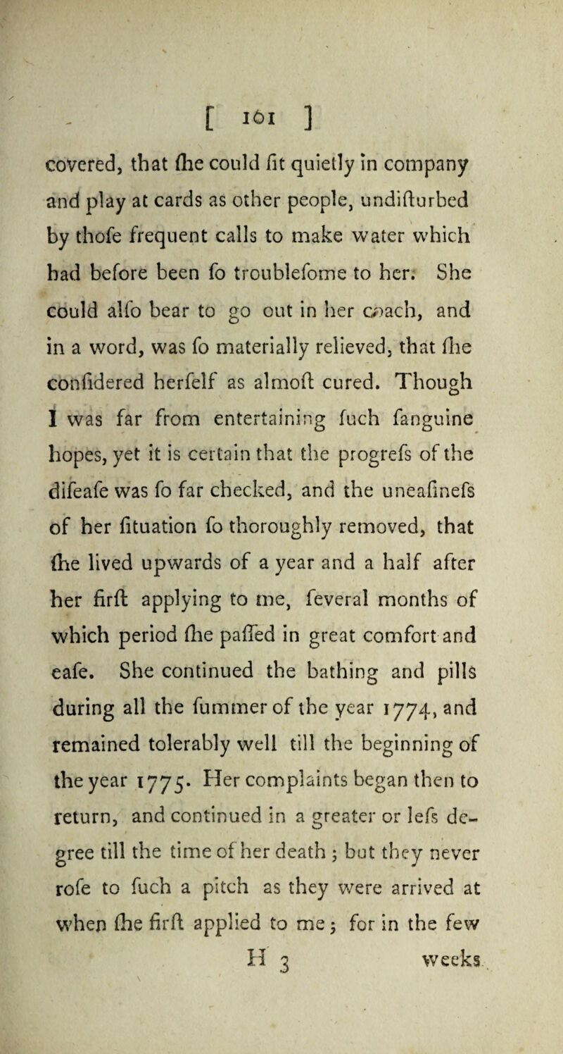 [ 161 ] covered, that (lie could fit quietly in company and play at cards as other people, undifturbed by thofe frequent calls to make water which bad before been fo troublefome to her. She could alfo bear to go out in her coach, and in a word, was fo materially relieved, that fhe confidered herfelf as almoft cured. Though I was far from entertaining fuch fanguine hopes, yet it is certain that the progrefs of the difeafe was fo far checked, and the uneafinefs of her fituation fo thoroughly removed, that (he lived upwards of a year and a half after her firft applying to me, feveral months of which period fhe palled in great comfort and eafe. She continued the bathing and pills during all the fummerof the year 1774, and remained tolerably well till the beginning of the year 1775* Her complaints began then to return, and continued in a greater or lefs de¬ gree till the time of her death ; but they never rofe to fuch a pitch as they were arrived at when fhe firft applied to me; for in the few H 3 weeks