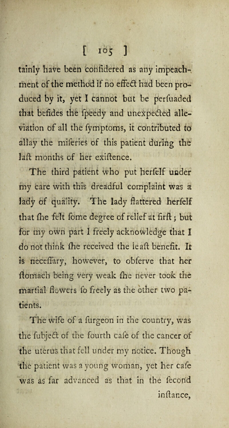 tainly have been cohfidered as any impeach¬ ment of the method if no effed had been pro¬ duced by it, yet I cannot but be perfuaded that befides the fpeedy and unexpected alle¬ viation of all the fymptoms, it contributed to allay the miferies of this patient during the laft months cf her exiftence. The third patient who put herfelf under my care with this dreadful complaint was a • .* ♦ * lady of quality. The lady flattered herfelf that the felt fome degree of relief at firft ; but for my own part I freely acknowledge that I do not think the received the ieaft benefit. It is neceflary, however, to obferve that her t r % \ ftomach being very weak fhe never took the martial flowers fo freely as the other two pa¬ tients. The wife of a furgeon in the country, was the fubjed of the fourth cafe of the cancer of the uterus that fell under my notice. Though the patient was a young woman, yet her cafe was as far advanced as that in the fecond inftance.