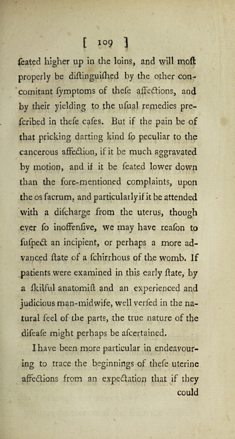 \ . [ I09 ] feated higher up in the loins, and will moft properly be diftinguifhed by the other con¬ comitant fymptoms of thefe affedions, and by their yielding to the ufual remedies pre¬ ferred in thefe cafes. But if the pain be of that pricking darting kind fo peculiar to the cancerous affedion, if it be much aggravated by motion, and if it be feated lower down than the fore-mentioned complaints, upon the os facrumu and particularly if it be attended with a difeharge from the uterus, though ever fo inoffenfive, we may have reafon to fufped an incipient, or perhaps a more ad¬ vanced date of a fchirrhous of the womb. If patients were examined in this early ftate, by a fkilFul anatomift and an experienced and judicious man-midwife, well verfed in the na¬ tural feel of the parts, the true nature of the difeafe might perhaps be afeertained. I have been more particular in endeavour¬ ing to trace the beginnings of thefe uterine affedions from an expedation that if they could