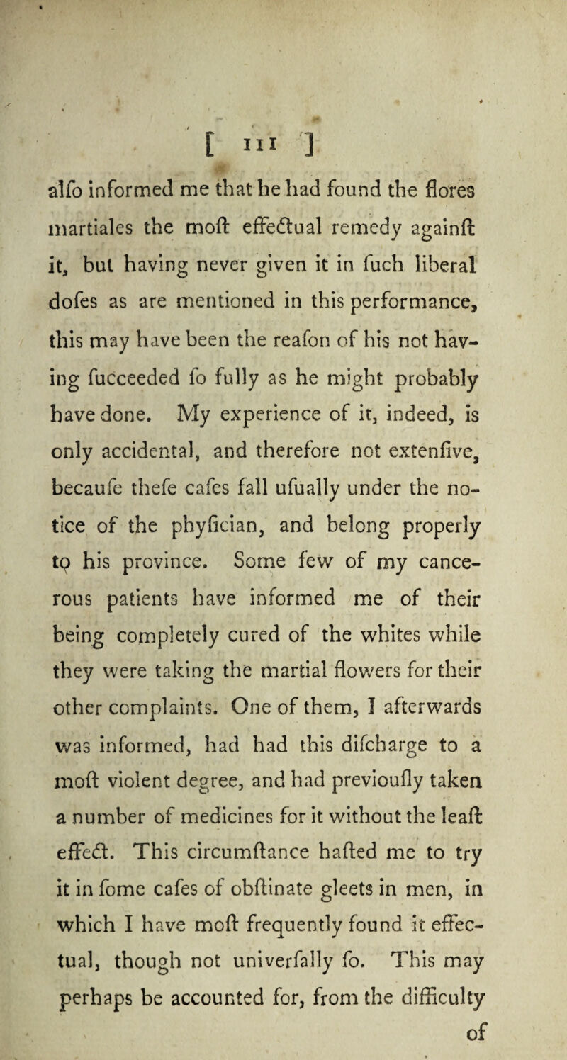 alfo informed me that he had found the flores martiales the moft effedtual remedy againft it, but having never given it in fuch liberal dofes as are mentioned in this performance, this may have been the reafon of his not hav¬ ing fucceeded fo fully as he might probably have done. My experience of it, indeed, is only accidental, and therefore not extenfive, becaufe thefe cafes fall ufually under the no- ’ ' ... i tice of the phyfician, and belong properly tq his province. Some few of my cance¬ rous patients have informed me of their being completely cured of the whites while they were taking the martial flowers for their other complaints. One of them, I afterwards was informed, had had this difcharge to a moft violent degree, and had previoufly taken a number of medicines for it without the leaft effedt. This circumftance hafted me to try it in feme cafes of obftinate gleets in men, in which I have moft frequently found it effec¬ tual, though not univerfally fo. This may perhaps be accounted for, from the difficulty of