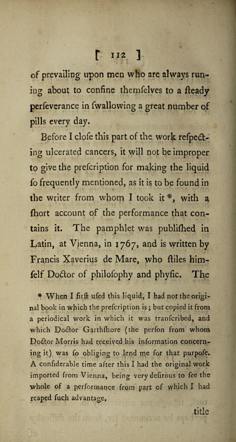 r ] of prevailing upon men who are always run- * * ' s ing about to confine themfelves to a fteady perfeverance in fwallowing a great number of pills every day. Before I clofe this part of the work refpedi- ing ulcerated cancers, it will not be improper to give the prefcription for making the liquid fo frequently mentioned, as it is to be found in the writer from whom I took it *, with a (hort account of the performance that con¬ tains it. The pamphlet was publifhed in Latin, at Vienna, in 1767, and is written by Francis Xaverius de Mare, who ftiles him- felf Dodor of philofophy and phyfic. The * When I firft ufed this liquid, I had not the origi¬ nal book in which the prefcription is; but copied it from a periodical work in which it was tranfcribed, and which Doctor Garthfhore (the perfon from whom Doftor Morris had received his information concern¬ ing it) was fo obliging to lend me for that purpofe. A confiderable time after this I had the original work imported from Vienna, being verydefirous to fee the whole of a performance from part of which I had reaped fuch advantage* / title