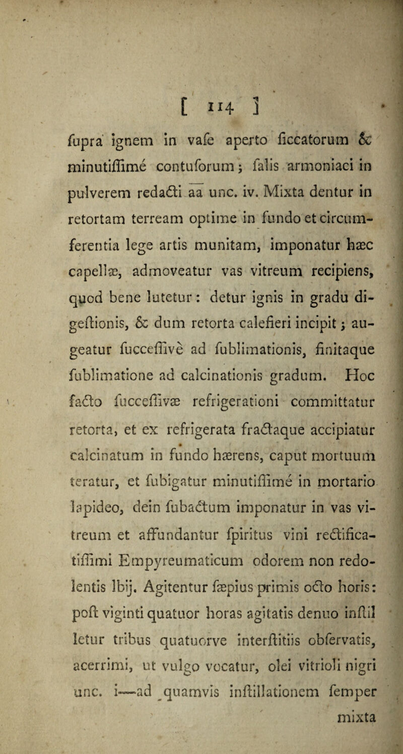 C in 3 fupra ignem in vafe aperto ficcatorum & minutiffime contuforum5 ialis armoniaci in pulverem redadti aa unc. iv. Mixta dentur in retortam terream optime in fundo etcircum- ferentia lege artis munitam, imponatur haec capellse, admoveatur vas vitreum recipiens, quod bene lutetur: detur ignis in gradu di- geffionis, & dum retorta calefieri incipit y au- geatur fucceffive ad fublimationis, finitaque fublimatione ad calcinationis gradum. Hoc fadto fucceffivae refrigerationi committatur retorta, et ex refrigerata fradtaque accipiatur calcinatum in fundo haerens, caput mortuum teratur, et fubigatur minutiffime in mortario lapideo, dein fubadtum imponatur in vas vi¬ treum et affundantur fpiritus vini redtinca- tiffimi Empyreumaticum odorem non redo- lentis Ibij. Agitentur fepius primis odto horis: pcfl: viginti quatuor boras agitatis denuo infiil letur tribus quatuorve interffitiis obfervatis, acerrimi, ut vulgo vocatur, olei vitrioli nigri one. i~—ad quamvis inftillationem Temper mixta