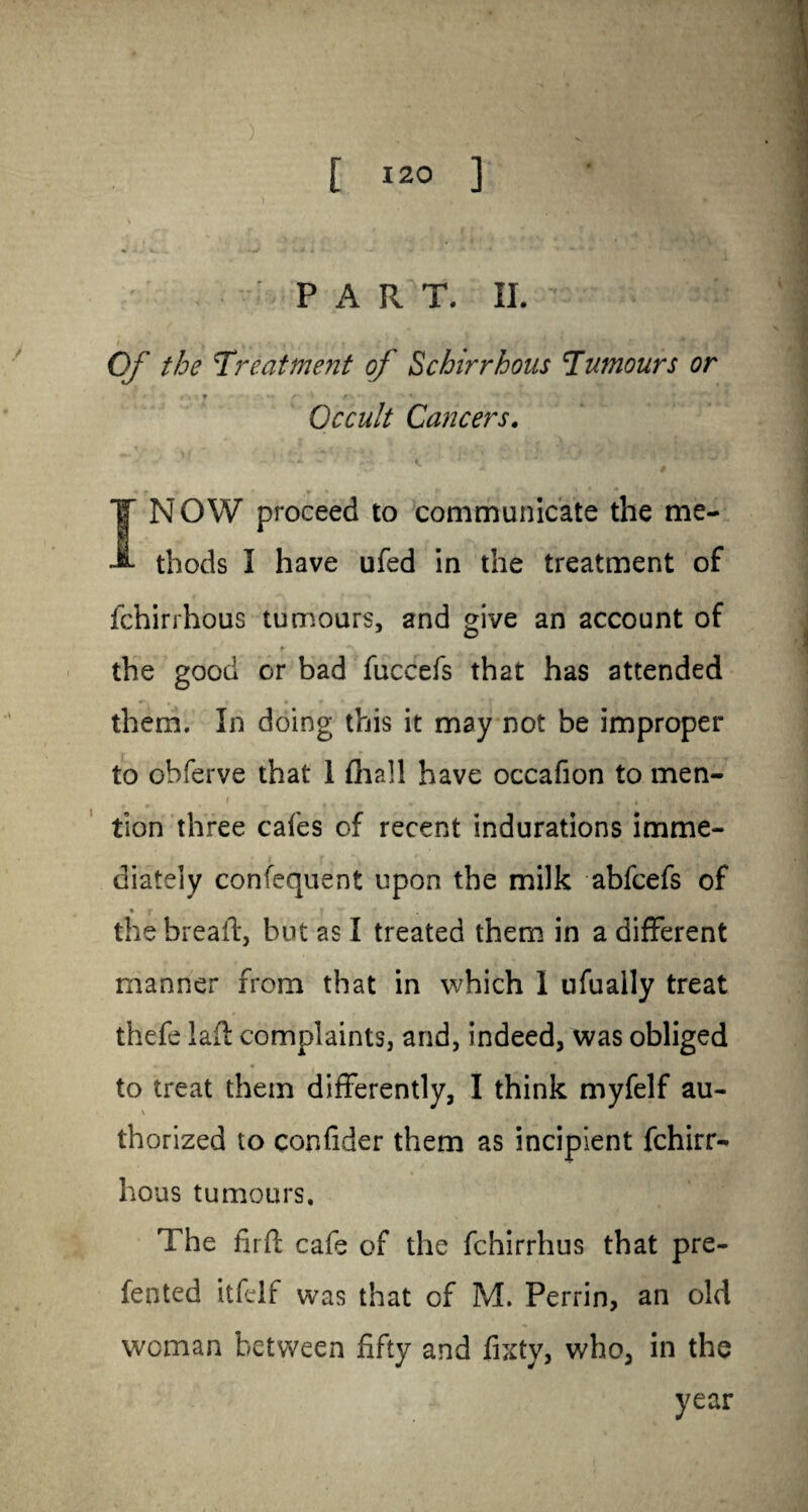 PART. II. Of the 'Treatment of Schirrhous Tumours or ' ' • g'i ▼ /“• • h f ■ * ■» Occult Cancers. I NOW proceed to communicate the me¬ thods I have ufed in the treatment of fchirrhous tumours, and give an account of i ' t *V * * ' ’ , ' * the good or bad fuccefs that has attended them. In doing this it may not be improper to obferve that 1 fhall have occafion to men- i * m % r , f ^ tion three cafes of recent indurations imme¬ diately confequent upon the milk abfcefs of • j- » y • , ■ the bread, but as I treated them in a different manner from that in which I ufually treat thefe lad complaints, and, indeed, was obliged to treat them differently, I think myfelf au- \ thorized to confider them as incipient fchirr¬ hous tumours. The fird cafe of the fchirrhus that pre- fented itfelf was that of M. Perrin, an old woman between fifty and fixty, who, in the year