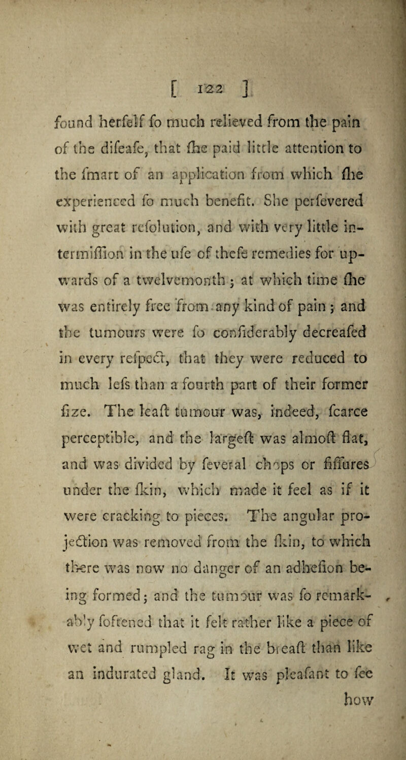 found herfelf fo much relieved from the pain of the difeafe, that fhe paid little attention to the fmart of an application from which fhe experienced fo much benefit. She perfevered with great refolution, and with very little in- termifiion in the ufe of thcfe remedies for up¬ wards of a twelvemonth ; at which time fhe was entirely free from any kind of pain ; and the tumours were fo confiderably decreafed in every refpedt, that they were reduced to much lefs than a fourth part of their former fize. The lead: tumour was, indeed, fcarce perceptible, and the largeft was almoft fiat, and was divided by fever al chops or fiffures under the fkin, which made it feel as if it were cracking to pieces. The angular pro¬ jection was removed from the fkin, to which there was now no danger of an adhefion be¬ ing formed; and the tumour was fo remark- , ably foftened that it felt rather like a piece of wet and rumpled rag in the bieaft than like an indurated gland. It was pjeafant to fee how