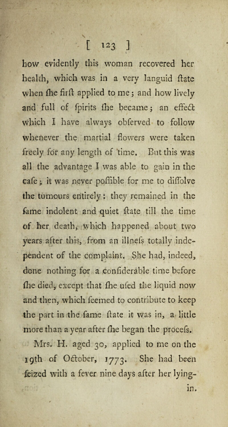 4 how evidently this woman recovered her health, which was in a very languid ftate when fhe fir ft applied to me; and how lively and full of fpirits Ihe became; an effect which I have always obferved to follow whenever the martial flowers were taken freely for any length of ’time. But this was all the advantage I was able to gain in the cafe; it was never poflible for me to diflolve the tumours entirely: they remained in the fame indolent and quiet ftate till the time of her death, which happened about two years after this, from an ilinefs totally inde¬ pendent of the complaint. She had, indeed, done nothing for a confiderable time before {he died, except that fhe ufed the liquid now and then, which feemed to contribute to keep the part in the fame (late it was in, a little more than a year after (lie began the proeefs. Mrs. H. aged 30, applied to me on the 19th of October, 1773. She had been feized with a fever nine days after her lying- in.
