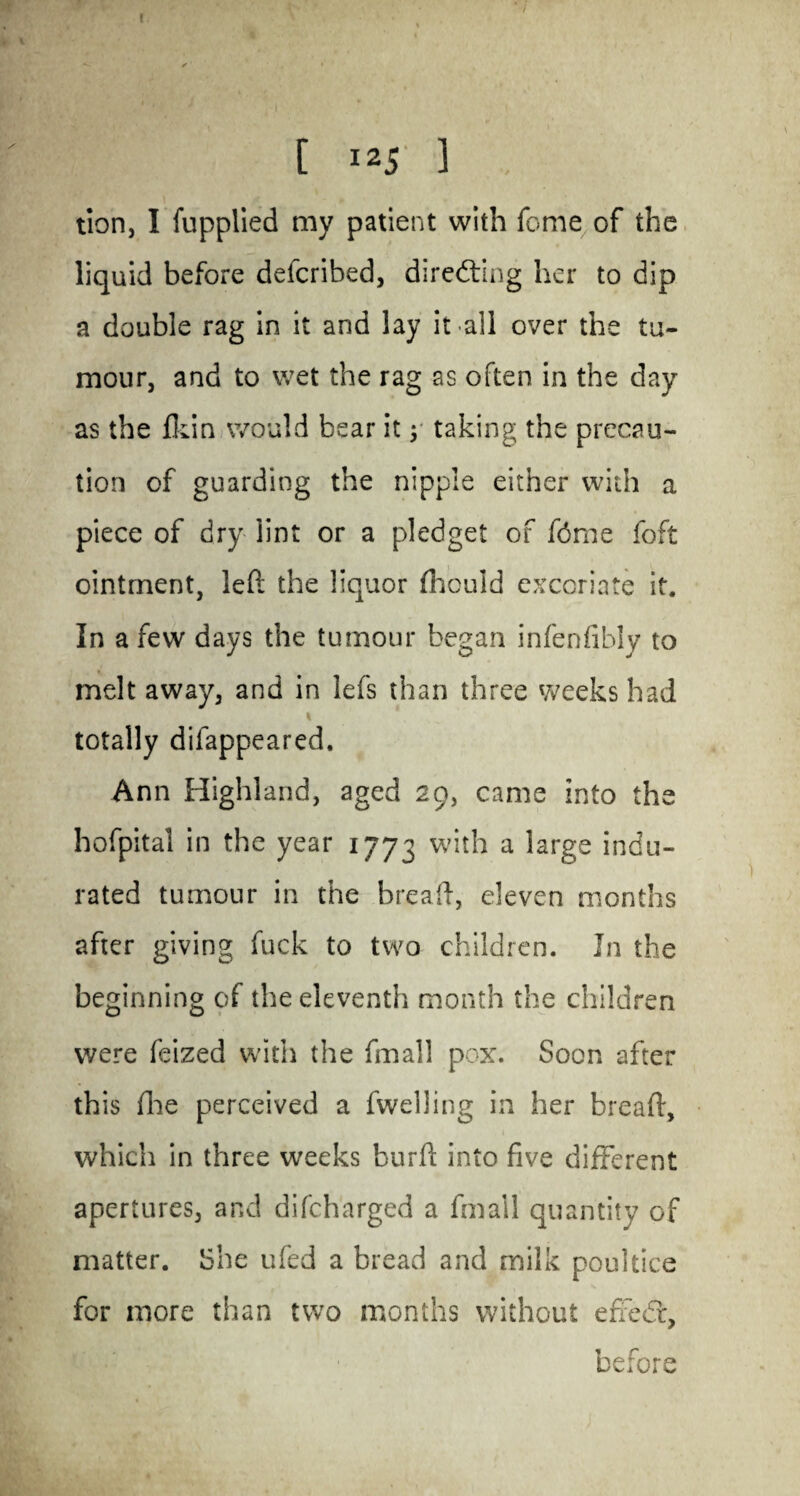 c / ' ' I [ 125 ] .. tion, I fupplied my patient with feme of the liquid before deferibed, directing her to dip a double rag in it and lay it all over the tu¬ mour, and to wet the rag as often in the day as the fkin would bear it y taking the precau¬ tion of guarding the nipple either with a piece of dry lint or a pledget of fdme left ointment, left the liquor fhculd excoriate it. In a few days the tumour began infenfibly to melt away, and in lefs than three weeks had totally difappeared. Ann Highland, aged 29, came into the hofpital in the year 1773 a *arge indu¬ rated tumour in the hreaft, eleven months after giving fuck to two children. In the beginning of the eleventh month the children were feized with the fmall pox. Soon after this (lie perceived a fwelling in her breaft, which in three weeks burft into five different apertures, and difeharged a fmall quantity of matter. She ufed a bread and milk poultice for more than two months without efrie<5f, before