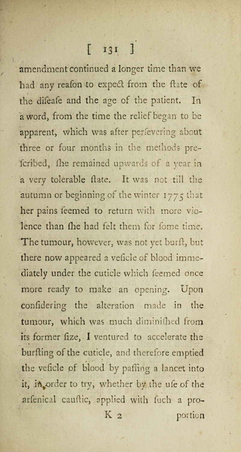 amendment continued a longer time than we had any reafon to expedt from the ftate of the difeafe and the age of the patient. In a word, from the time the relief began to be apparent, which was after per fevering about three or four months in the methods pre¬ ferred, flae remained uowards of a year in a very tolerable ftate. It was not till the autumn or beginning of the winter 1775 that her pains feemed to return with more vio¬ lence than (lie had felt them for fome time. The tumour, however, was not yet burft, but there now appeared a veftcleof blood imme¬ diately under the cuticle which feemed once more ready to make an opening. Upon confidering the alteration made in the tumour, which was much diminiflied from its former fize, I ventured to accelerate the * burfting of the cuticle, and therefore emptied .. * 9 > * the veficle of blood by palling a lancet into it, irt^order to try, whether by the ufe of the arfenical cauftic, applied with fuch a pro- K 2 portion