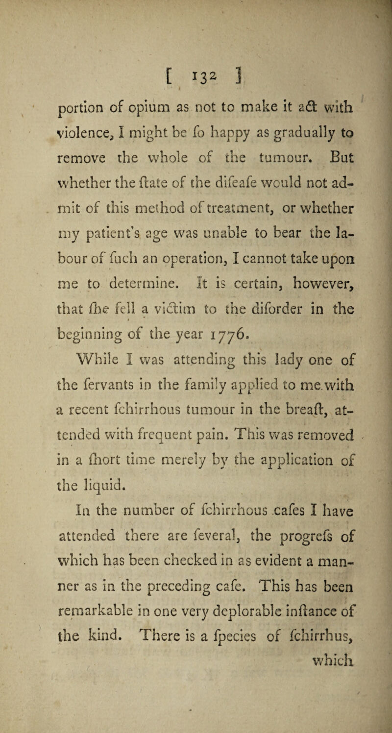 [ *32 ] » ' * I *2 * portion of opium as not to make it a61 with violence, I might be fo happy as gradually to remove the whole of the tumour. But whether the (late of the difeafe would not ad¬ mit of this method of treatment, or whether my patient’s age was unable to bear the la¬ bour of fuch an operation, I cannot take upon me to determine. It is certain, however, that fhe fell a victim to the diforder in the « * beginning of the year 1776. V While I was attending this lady one of the fervants in the family applied to me.with a recent fchirrhous tumour in the bread, at¬ tended with frequent pain. This was removed in a fhort time merely by the application of the liquid. In the number of fchirrhous cafes I have attended there are feveral, the progrefs of which has been checked in as evident a man¬ ner as in the preceding cafe. This has been remarkable in one very deplorable in dance of the kind. There is a fpecies of fchirrhus, which