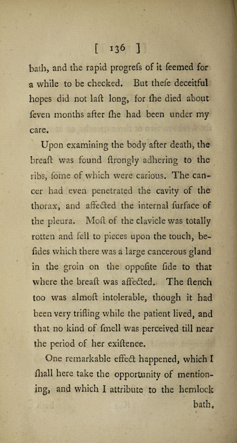 bath, and the rapid progrefs of it feemed for a while to be checked. But thefe deceitful hopes did not laft long, for fhe died about feven months after fhe had been under my care. i Upon examining the body after death, the breafl: was found drongly adhering to the ribs, fome of which were carious. The can- i cer had even penetrated the cavity of the thorax, and affeded the internal furface of the pleura. Mod of the clavicle was totally rotten and fell to pieces upon the touch, be- fides which there was a large cancerous gland in the groin on the oppofite fide to that where the bread was affeded. The dench too was almod intolerable, though it had been very trifling while the patient lived, and f that no kind of fmell was perceived till near the period of her exidenee. One remarkable effed happened, which I fliall here take the opportunity of mention¬ ing, and which I attribute to the hemlock bath.