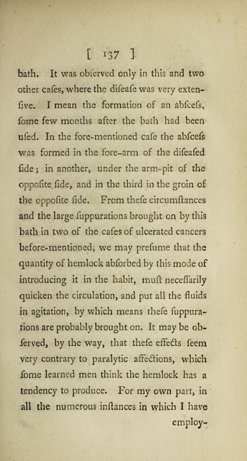 [ *37 ] bath. It was obferved only in this and two other cafes, where the difeafe was very exten- five. I mean the formation of an abfcefs, fome few months after the bath had been ufed. In the fore-mentioned cafe the abfcels was formed in the fore-arm of the difeafed fide 3 in another, under the arm-pit of the oppofite fide, and in the third in the groin of the oppofite fide. From thefe circumftances and the large fuppurations brought on by this bath in two of the cafes of ulcerated cancers before-mentioned, we may prefume that the quantity of hemlock abforbed by this mode of introducing it in the habit, rnufi: neceffarily quicken the circulation, and put all the fluids in agitation, by which means thefe fuppura¬ tions are probably brought on. It may be ob¬ ferved, by the way, that thefe effeds feem very contrary to paralytic affedions, which fome learned men think the hemlock has a tendency to produce. For my own part, in all the numerous inftances in which I have employ-