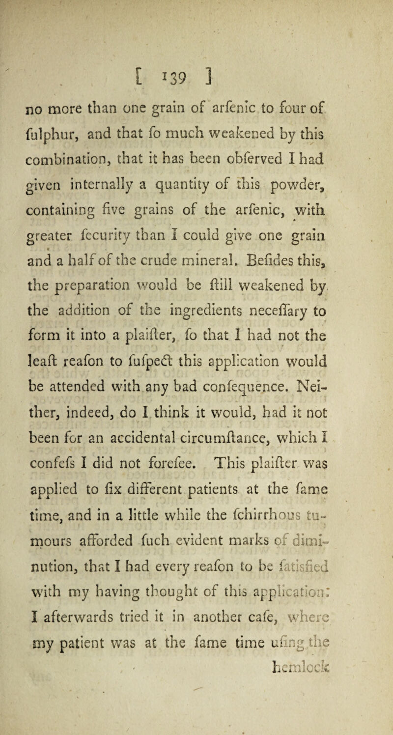 no more than one grain of arfenic to four of fulphur, and that fo much weakened by this combination, that it has been obferved I had given internally a quantity of this powder, containing five grains of the arfenic, with greater fecurity than i could give one grain « . X * < and a half of the crude mineral. Befides this, the preparation would be fail weakened by the addition of the ingredients neceffary to form it into a piaifter, fo that I had not the lead; reafcn to fufpedf this application would be attended with any bad confequence. Nei¬ ther, indeed, do I think it would, had it not been for an accidental circumflance, which I confefs 1 did not forefee. This plaifler was applied to fix different patients at the fame time, and in a little while the fchirrhous tu¬ mours afforded fuch evident marks oi dimi¬ nution, that I had every reafon to be fatisfied with my having thought of this application: I afterwards tried it in another cafe, where my patient was at the fame time ufing the hemlock