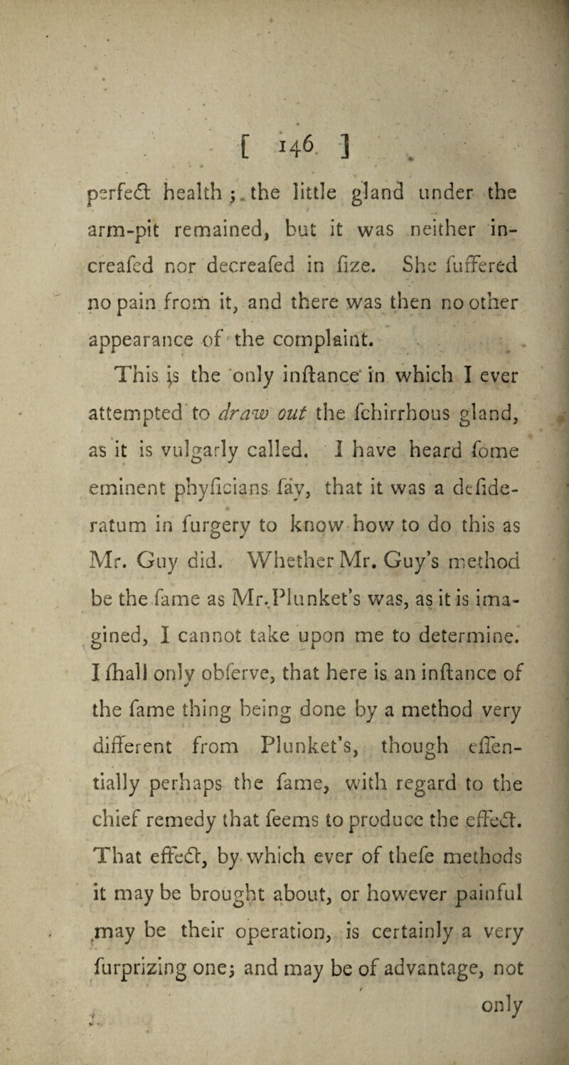 perfect health ; the little gland under the arm-pit remained, but it was neither in- creafed nor decreafed in fize. She fuffered no pain from it, and there was then no other appearance of the complaint. Th is \s the only inftance' in which I ever attempted to draw out the fchirrhous gland, as it is vulgarly called. I have heard feme eminent phyficians fay, that it was a defide- ratum in furgery to know how to do this as Mr. Guy did. Whether Mr. Guy’s method be the fame as Mr.Plunket’s was, as it is ima¬ gined, I cannot take upon me to determine. I fhall only obfervc, that here is an inftance of the fame thing being done by a method very different from Plunket’s, though dTen- tially perhaps the fame, with regard to the chief remedy that feems to produce the effedh That efFedf, by which ever of thefe methods it may be brought about, or however painful may be their operation, is certainly a very furpriziog one; and may be of advantage, not